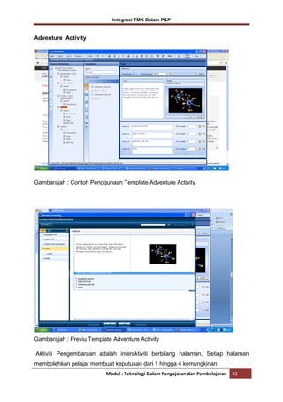 Integrasi TMK Dalam P&P

Adventure Activity

Gambarajah : Contoh Penggunaan Template Adventure Activity

Gambarajah : Previu Template Adventure Activity
Aktiviti Pengembaraan adalah interaktiviti berbilang halaman. Setiap halaman
membolehkan pelajar membuat keputusan dari 1 hingga 4 kemungkinan.
Modul : Teknologi Dalam Pengajaran dan Pembelajaran

42

 