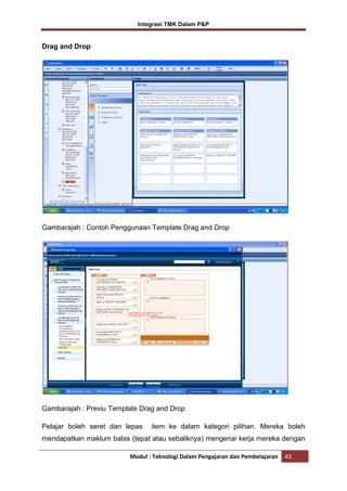 Integrasi TMK Dalam P&P

Drag and Drop

Gambarajah : Contoh Penggunaan Template Drag and Drop

Gambarajah : Previu Template Drag and Drop
Pelajar boleh seret dan lepas

item ke dalam kategori pilihan. Mereka boleh

mendapatkan maklum balas (tepat atau sebaliknya) mengenai kerja mereka dengan
Modul : Teknologi Dalam Pengajaran dan Pembelajaran

43

 