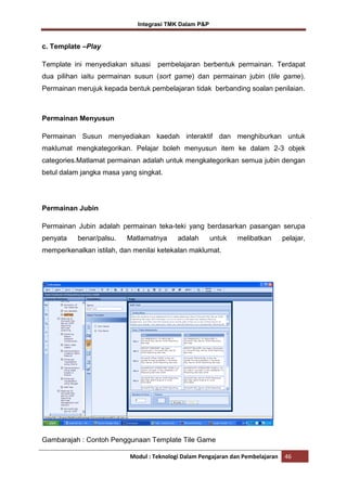 Integrasi TMK Dalam P&P

c. Template –Play
Template ini menyediakan situasi

pembelajaran berbentuk permainan. Terdapat

dua pilihan iaitu permainan susun (sort game) dan permainan jubin (tile game).
Permainan merujuk kepada bentuk pembelajaran tidak berbanding soalan penilaian.

Permainan Menyusun
Permainan Susun menyediakan kaedah interaktif dan menghiburkan untuk
maklumat mengkategorikan. Pelajar boleh menyusun item ke dalam 2-3 objek
categories.Matlamat permainan adalah untuk mengkategorikan semua jubin dengan
betul dalam jangka masa yang singkat.

Permainan Jubin
Permainan Jubin adalah permainan teka-teki yang berdasarkan pasangan serupa
penyata

benar/palsu.

Matlamatnya

adalah

untuk

melibatkan

pelajar,

memperkenalkan istilah, dan menilai ketekalan maklumat.

Gambarajah : Contoh Penggunaan Template Tile Game
Modul : Teknologi Dalam Pengajaran dan Pembelajaran

46

 