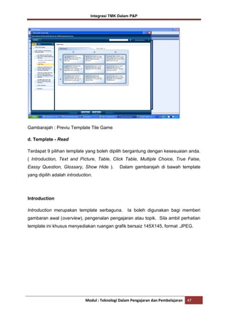Integrasi TMK Dalam P&P

Gambarajah : Previu Template Tile Game
d. Template - Read
Terdapat 9 pilihan template yang boleh dipilih bergantung dengan kesesuaian anda.
( Introduction, Text and Picture, Table, Click Table, Multiple Choice, True False,
Eassy Question, Glossary, Show Hide ).

Dalam gambarajah di bawah template

yang dipilih adalah introduction.

Introduction
Introduction merupakan template serbaguna.

Ia boleh digunakan bagi memberi

gambaran awal (overview), pengenalan pengajaran atau topik. Sila ambil perhatian
template ini khusus menyediakan ruangan grafik bersaiz 145X145, format .JPEG.

Modul : Teknologi Dalam Pengajaran dan Pembelajaran

47

 