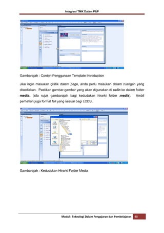 Integrasi TMK Dalam P&P

Gambarajah : Contoh Penggunaan Template Introduction
Jika ingin masukan grafik dalam page, anda perlu masukan dalam ruangan yang
disediakan. Pastikan gambar-gambar yang akan digunakan di salin ke dalam folder
media. (sila rujuk gambarajah bagi kedudukan hirarki folder media).

Ambil

perhatian juga format fail yang sesuai bagi LCDS.

Gambarajah : Kedudukan Hirarki Folder Media

Modul : Teknologi Dalam Pengajaran dan Pembelajaran

48

 