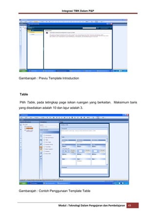 Integrasi TMK Dalam P&P

Gambarajah : Previu Template Introduction

Table
Pilih Table, pada tetingkap page isikan ruangan yang berkaitan. Maksimum baris
yang disediakan adalah 10 dan lajur adalah 3.

Gambarajah : Contoh Penggunaan Template Table

Modul : Teknologi Dalam Pengajaran dan Pembelajaran

49

 