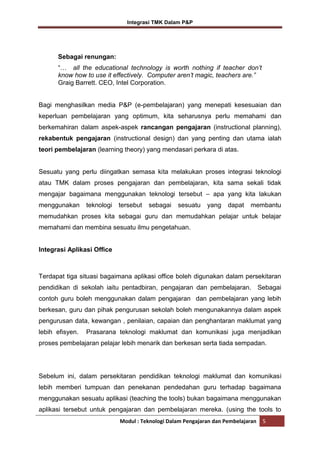 Integrasi TMK Dalam P&P

Sebagai renungan:
“… all the educational technology is worth nothing if teacher don’t
know how to use it effectively. Computer aren’t magic, teachers are.”
Graig Barrett. CEO, Intel Corporation.

Bagi menghasilkan media P&P (e-pembelajaran) yang menepati kesesuaian dan
keperluan pembelajaran yang optimum, kita seharusnya perlu memahami dan
berkemahiran dalam aspek-aspek rancangan pengajaran (instructional planning),
rekabentuk pengajaran (instructional design) dan yang penting dan utama ialah
teori pembelajaran (learning theory) yang mendasari perkara di atas.

Sesuatu yang perlu diingatkan semasa kita melakukan proses integrasi teknologi
atau TMK dalam proses pengajaran dan pembelajaran, kita sama sekali tidak
mengajar bagaimana menggunakan teknologi tersebut – apa yang kita lakukan
menggunakan

teknologi

tersebut

sebagai

sesuatu

yang

dapat

membantu

memudahkan proses kita sebagai guru dan memudahkan pelajar untuk belajar
memahami dan membina sesuatu ilmu pengetahuan.

Integrasi Aplikasi Office

Terdapat tiga situasi bagaimana aplikasi office boleh digunakan dalam persekitaran
pendidikan di sekolah iaitu pentadbiran, pengajaran dan pembelajaran. Sebagai
contoh guru boleh menggunakan dalam pengajaran dan pembelajaran yang lebih
berkesan, guru dan pihak pengurusan sekolah boleh mengunakannya dalam aspek
pengurusan data, kewangan , penilaian, capaian dan penghantaran maklumat yang
lebih efisyen.

Prasarana teknologi maklumat dan komunikasi juga menjadikan

proses pembelajaran pelajar lebih menarik dan berkesan serta tiada sempadan.

Sebelum ini, dalam persekitaran pendidikan teknologi maklumat dan komunikasi
lebih memberi tumpuan dan penekanan pendedahan guru terhadap bagaimana
menggunakan sesuatu aplikasi (teaching the tools) bukan bagaimana menggunakan
aplikasi tersebut untuk pengajaran dan pembelajaran mereka. (using the tools to
Modul : Teknologi Dalam Pengajaran dan Pembelajaran

5

 