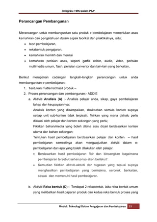 Integrasi TMK Dalam P&P

Perancangan Pembangunan
Merancangan untuk membangunkan satu produk e-pembelajaran memerlukan asas
kemahiran dan pengetahuan dalam aspek teorikal dan praktikalnya, iaitu;
teori pembelajaran,
rekabentuk pengajaran,
kemahiran memilih dan menilai
kemahiran perisian asas, seperti garfik editor, audio, video, perisian
multimedia umum, flash, perisian convertor dan lain-lain yang berkaitan,

Berikut

merupakan

cadangan

langkah-langkah

perancangan

untuk

anda

membangunkan e-pembelajaran;
1. Tentukan matlamat hasil produk –
2. Proses perancangan dan pembangunan:- ADDIE
a. Aktiviti Analisis (A) :- Analisis pelajar anda, sikap, gaya pembelajaran
tahap dan keupayaannya;
Analisis konten yang disampaikan, strukturkan semula konten supaya
setiap unit sub-konten tidak terpisah, fikirkan yang mana dahulu perlu
dikuasi oleh pelajar dan konten sokongan yang perlu;
Fikirkan bahan/media yang boleh dibina atau dicari berdasarkan konten
utama dan bahan sokongan;
Tentukan hasil pembelajaran berdasarkan pelajar dan konten
pembelajaran

semestinya

akan

mengwujudkan

aktiviti

– hasil

dalam

e-

pembelajaran dan apa yang boleh dilakukan oleh pelajar.
Berdasarkan hasil pembelajaran fikir dan bincangkan bagaimana
pembelajaran tersebut seharusnya akan berlaku?
Kemudian fikirkan aktiviti-aktiviti dan tugasan yang sesuai supaya
menghasilkan pembelajaran yang bermakna, seronok, berkaitan,
sesuai dan memenuhi hasil pembelajaran.

b. Aktiviti Reka bentuk (D) :- Terdapat 2 rekabentuk, iaitu reka bentuk umum
yang melibatkan hasil paparan produk dan kedua reka bentuk proses yang

Modul : Teknologi Dalam Pengajaran dan Pembelajaran

53

 