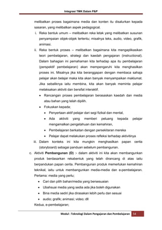 Integrasi TMK Dalam P&P

melibatkan proses bagaimana media dan konten itu disalurkan kepada
sasaran, yang melibatkan aspek pedagogical.
i. Reka bentuk umum – melibatkan reka letak yang melibatkan susunan
penyampaian objek-objek tertentu; misalnya teks, audio, video, grafik,
animasi.
ii. Reka bentuk proses – melibatkan bagaimana kita mengaplikasikan
teori pembelajaran, strategi dan kaedah pengajaran (instructional).
Dalam bahagian ini pemahaman kita terhadap apa itu pembelajaran
(perspektif pembelajaran) akan mempengaruhi kita menghasilkan
proses ini. Misalnya jika kita beranggapan dengan membaca sahaja
pelajar akan belajar maka kita akan banyak menyampaikan maklumat.
Jika sebaliknya iaitu membina, kita akan banyak meminta pelajar
melaksakan aktiviti dan bersifat interaktif.
Rancangan proses pembelajaran berasaskan kaedah dan media
atau bahan yang telah dipilih.
Fokuskan kepada;
Penyertaan aktif pelajar dari segi fizikal dan mental,
Ada

aktiviti

yang

memberi

peluang

kepada

pelajar

mengamalkan pengetahuan dan kemahiran,
Pembelajaran berkaitan dengan persekitaran mereka
Pelajar dapat melakukan proses refleksi terhadap aktivitinya
iii. Dalam

konteks

ini

kita

mungkin

menghasilkan

papan

cerita

(storyboard) sebagai panduan sebelum pembangunan.
c. Aktiviti Pembangunan (D) :- dalam aktiviti ini kita akan membangunkan
produk berdasarkan rekabentuk yang telah dirancang di atas iaitu
berpandukan papan cerita. Pembangunan produk memerlukan kemahiran
teknikal, iaitu untuk membangunkan media-media dan e-pembelajaran.
Pertama: media yang perlu;
Cari dan pilih bahan/media yang bersesuaian
Ubahsuai media yang sedia ada jika boleh digunakan
Bina media sediri jika dirasakan lebih perlu dan sesuai
audio; grafik; animasi; video; dll
Kedua, e-pembelajaran;
Modul : Teknologi Dalam Pengajaran dan Pembelajaran

54

 