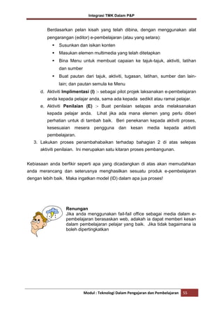 Integrasi TMK Dalam P&P

Berdasarkan pelan kisah yang telah dibina, dengan menggunakan alat
pengarangan (editor) e-pembelajaran (atau yang setara):


Susunkan dan isikan konten



Masukan elemen multimedia yang telah ditetapkan



Bina Menu untuk membuat capaian ke tajuk-tajuk, aktiviti, latihan
dan sumber



Buat pautan dari tajuk, aktiviti, tugasan, latihan, sumber dan lainlain; dan pautan semula ke Menu

d. Aktiviti Implimentasi (I) :- sebagai pilot projek laksanakan e-pembelajaran
anda kepada pelajar anda, sama ada kepada sedikit atau ramai pelajar.
e. Aktiviti Penilaian (E) :- Buat penilaian selapas anda melaksanakan
kepada pelajar anda.

Lihat jika ada mana elemen yang perlu diberi

perhatian untuk di tambah baik. Beri penekanan kepada aktiviti proses,
kesesuaian

mesera

pengguna

dan

kesan

media

kepada

aktiviti

pembelajaran.
3. Lakukan proses penambahabaikan terhadap bahagian 2 di atas selepas
aktiviti penilaian. Ini merupakan satu kitaran proses pembangunan.
Kebiasaan anda berfikir seperti apa yang dicadangkan di atas akan memudahkan
anda merancang dan seterusnya menghasilkan sesuatu produk e-pembelajaran
dengan lebih baik. Maka ingatkan model (ID) dalam apa jua proses!

Renungan
Jika anda menggunakan fail-fail office sebagai media dalam epembelajaran berasaskan web, adakah ia dapat memberi kesan
dalam pembelajaran pelajar yang baik. Jika tidak bagaimana ia
boleh dipertingkatkan

Modul : Teknologi Dalam Pengajaran dan Pembelajaran

55

 