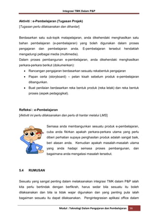 Integrasi TMK Dalam P&P

Aktiviti : e-Pembelajaran (Tugasan Projek)
[Tugasan perlu dilaksanakan dan dihantar]

Berdasarkan satu sub-topik matapelajaran, anda dikehendaki menghasilkan satu
bahan pembelajaran (e-pembelajaran) yang boleh digunakan dalam proses
pengajaran

dan

pembelajaran

anda.

E-pembelajaran

tersebut

hendaklah

mengadungi pelbagai media (multimedia).
Dalam proses pembangunan e-pembelajaran, anda dikehendaki menghasilkan
perkara-perkara berikut (dokumenkan):
Rancangan pengajaran berdasarkan sesuatu rekabentuk pengajaran
Papan certa (storyboard) – pelan kisah sebelum produk e-pembelajaran
dibangunkan.
Buat penilaian berdasarkan reka bentuk produk (reka letak) dan reka bentuk
proses (aspek pedagogikal).

Refleksi : e-Pembelajaran
[Aktiviti ini perlu dilaksanakan dan perlu di hantar melalui LMS]

Semasa anda membangunkan sesuatu produk e-pembelajaran,
cuba anda fikirkan apakah perkara-perkara utama yang perlu
diberi perhatian supaya penghasilan produk adalah sangat baik,
beri alasan anda. Kemudian apakah masalah-masalah utama
yang

anda

hadapi

semasa

proses

pembangunan,

dan

bagaimana anda mengatasi masalah tersebut.

5.4

RUMUSAN

Sesuatu yang sangat penting dalam melaksanakan integrasi TMK dalam P&P ialah
kita perlu bertindak dengan berfikrah, harus sedar bila sesuatu itu boleh
dilaksanakan dan bila ia tidak wajar digunakan dan yang penting pula ialah
bagaiman sesuatu itu dapat dilaksanakan. Pengintegrasian aplikasi office dalam
Modul : Teknologi Dalam Pengajaran dan Pembelajaran

56

 