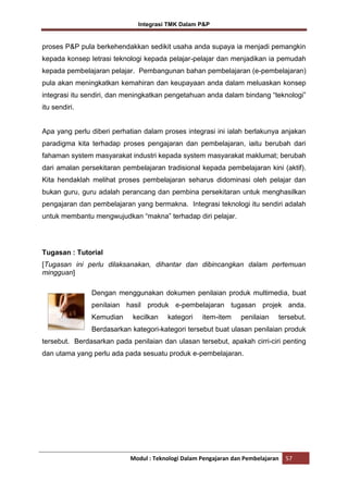 Integrasi TMK Dalam P&P

proses P&P pula berkehendakkan sedikit usaha anda supaya ia menjadi pemangkin
kepada konsep letrasi teknologi kepada pelajar-pelajar dan menjadikan ia pemudah
kepada pembelajaran pelajar. Pembangunan bahan pembelajaran (e-pembelajaran)
pula akan meningkatkan kemahiran dan keupayaan anda dalam meluaskan konsep
integrasi itu sendiri, dan meningkatkan pengetahuan anda dalam bindang “teknologi”
itu sendiri.

Apa yang perlu diberi perhatian dalam proses integrasi ini ialah berlakunya anjakan
paradigma kita terhadap proses pengajaran dan pembelajaran, iaitu berubah dari
fahaman system masyarakat industri kepada system masyarakat maklumat; berubah
dari amalan persekitaran pembelajaran tradisional kepada pembelajaran kini (aktif).
Kita hendaklah melihat proses pembelajaran seharus didominasi oleh pelajar dan
bukan guru, guru adalah perancang dan pembina persekitaran untuk menghasilkan
pengajaran dan pembelajaran yang bermakna. Integrasi teknologi itu sendiri adalah
untuk membantu mengwujudkan “makna” terhadap diri pelajar.

Tugasan : Tutorial
[Tugasan ini perlu dilaksanakan, dihantar dan dibincangkan dalam pertemuan
mingguan]
Dengan menggunakan dokumen penilaian produk multimedia, buat
penilaian hasil produk e-pembelajaran tugasan projek anda.
Kemudian

kecilkan

kategori

item-item

penilaian

tersebut.

Berdasarkan kategori-kategori tersebut buat ulasan penilaian produk
tersebut. Berdasarkan pada penilaian dan ulasan tersebut, apakah cirri-ciri penting
dan utama yang perlu ada pada sesuatu produk e-pembelajaran.

Modul : Teknologi Dalam Pengajaran dan Pembelajaran

57

 