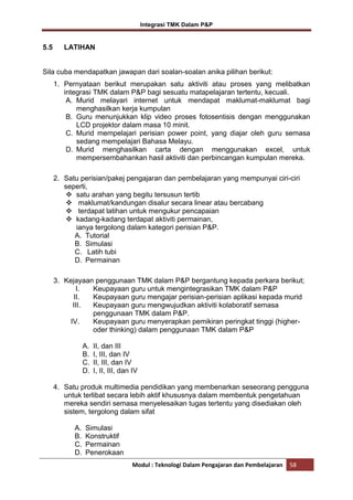 Integrasi TMK Dalam P&P

5.5

LATIHAN

Sila cuba mendapatkan jawapan dari soalan-soalan anika pilihan berikut:
1. Pernyataan berikut merupakan satu aktiviti atau proses yang melibatkan
integrasi TMK dalam P&P bagi sesuatu matapelajaran tertentu, kecuali.
A. Murid melayari internet untuk mendapat maklumat-maklumat bagi
menghasilkan kerja kumpulan
B. Guru menunjukkan klip video proses fotosentisis dengan menggunakan
LCD projektor dalam masa 10 minit.
C. Murid mempelajari perisian power point, yang diajar oleh guru semasa
sedang mempelajari Bahasa Melayu.
D. Murid menghasilkan carta dengan menggunakan excel, untuk
mempersembahankan hasil aktiviti dan perbincangan kumpulan mereka.
2. Satu perisian/pakej pengajaran dan pembelajaran yang mempunyai ciri-ciri
seperti,
 satu arahan yang begitu tersusun tertib
 maklumat/kandungan disalur secara linear atau bercabang
 terdapat latihan untuk mengukur pencapaian
 kadang-kadang terdapat aktiviti permainan,
ianya tergolong dalam kategori perisian P&P.
A. Tutorial
B. Simulasi
C. Latih tubi
D. Permainan
3. Kejayaan penggunaan TMK dalam P&P bergantung kepada perkara berikut;
I.
Keupayaan guru untuk mengintegrasikan TMK dalam P&P
II.
Keupayaan guru mengajar perisian-perisian aplikasi kepada murid
III.
Keupayaan guru mengwujudkan aktiviti kolaboratif semasa
penggunaan TMK dalam P&P.
IV.
Keupayaan guru menyerapkan pemikiran peringkat tinggi (higheroder thinking) dalam penggunaan TMK dalam P&P
A.
B.
C.
D.

II, dan III
I, III, dan IV
II, III, dan IV
I, II, III, dan IV

4. Satu produk multimedia pendidikan yang membenarkan seseorang pengguna
untuk terlibat secara lebih aktif khususnya dalam membentuk pengetahuan
mereka sendiri semasa menyelesaikan tugas tertentu yang disediakan oleh
sistem, tergolong dalam sifat
A.
B.
C.
D.

Simulasi
Konstruktif
Permainan
Penerokaan
Modul : Teknologi Dalam Pengajaran dan Pembelajaran

58

 