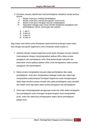 Integrasi TMK Dalam P&P

5. Penulisan sesuatu objektif atau hasil pembelajaran dikatakan sangat penting
kerana,
I.
Mudah untuk guru melihat pembelajaran
II.
Mudah untuk guru menilai pencapaian murid-murid
III.
Mudah untuk guru mengajar sesuatu matapelajaran
IV.
Digunakan sebagai asas untuk memilih rekabentuk pengajaran dan
pembelajaran, bahan, kandungan dan kaedah.
A.
B.
C.
D.

I, dan II
II dan III
II dan IV
III dan IV

Bagi soalan esei berikut anda diharapkan dapat berbincang dengan rakan-rakan
atau dengan pensyarah bagaimana untuk menjawab soalan-soalan ini.

1. Jelaskan dengan ringkas bagaimana anda dapat mengajar sesuatu subtopik
mata pelajaran dengan mengintegrasikan aplikasi office dalam proses
pengajaran dan pembelajaran anda. Buat perbandingan kekuatan dan
kelemahan antara aplikasi-aplikasi office untuk diintegrasikan dalam proses
pengajaran dan pembelajaran.

2. Dalam proses menghasilkan sesuatu objek pembelajaran atau pakej
pembelajaran, anda akan menghasilkan pelbagai media atau objek bagi
menghasilkan pakej tersebut.Terangkan bagaimana anda mengabungkan
objek-objek tersebut supaya menjadi satu pakej pembelajaran yang interaktif
dan efektif untuk digunakan dalam proses pengajaran dan pembelajaran.
3. Anda ingin mengintegrasikan penggunaan audio dan video dalam pengajaran
dan pembelajaran anda.Terangkan langkah-langkah anda menghasilkan
audio, video dan seterusnya diintegrasikan dalam aktiviti pembelajaran
pelajar anda.

Modul : Teknologi Dalam Pengajaran dan Pembelajaran

59

 