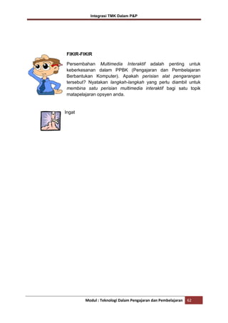 Integrasi TMK Dalam P&P

FIKIR-FIKIR
Persembahan Multimedia Interaktif adalah penting untuk
keberkesanan dalam PPBK (Pengajaran dan Pembelajaran
Berbantukan Komputer). Apakah perisian alat pengarangan
tersebut? Nyatakan langkah-langkah yang perlu diambil untuk
membina satu perisian multimedia interaktif bagi satu topik
matapelajaran opsyen anda.

Ingat

Modul : Teknologi Dalam Pengajaran dan Pembelajaran

62

 