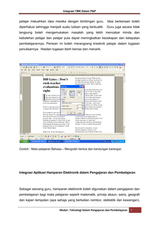 Integrasi TMK Dalam P&P

pelajar meluahkan idea mereka dengan bimbingan guru.

Idea berkenaan boleh

diperhalusi sehingga menjadi suatu tulisan yang berkualiti.

Guru juga secara tidak

langsung boleh mengemukakan masalah yang lebih mencabar minda dan
kebolehan pelajar dan pelajar pula dapat meningkatkan kecekapan dan ketepatan
pembelajarannya. Perisian ini boleh merangsang kreativiti pelajar dalam tugasan
penulisannya. Hasilan tugasan lebih kemas dan menarik.

Contoh : Mata pelajaran Bahasa – Mengolah bentuk dan kandungan karangan

Integrasi Aplikasi Hamparan Elektronik dalam Pengajaran dan Pembelajaran

Sebagai seorang guru, hamparan elektronik boleh digunakan dalam pengajaran dan
pembelajaran bagi mata pelajaran seperti matematik, prinsip akaun, sains, geografi
dan kajian tempatan (apa sahaja yang berkaitan nombor, statisktik dan kewangan).
Modul : Teknologi Dalam Pengajaran dan Pembelajaran

7

 