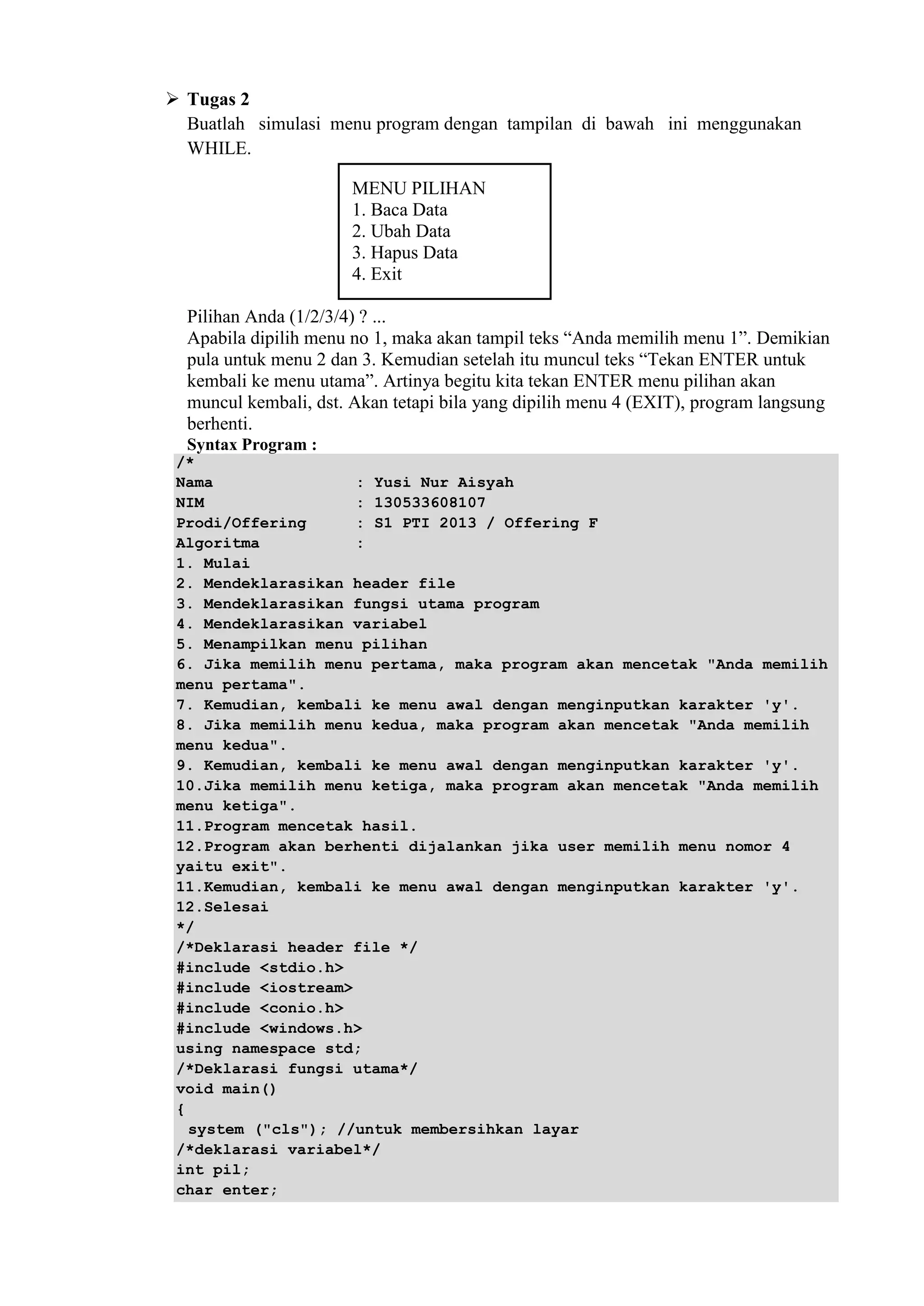  Tugas 2
Buatlah simulasi menu program dengan tampilan di bawah ini menggunakan
WHILE.
MENU PILIHAN
1. Baca Data
2. Ubah Data
3. Hapus Data
4. Exit
Pilihan Anda (1/2/3/4) ? ...
Apabila dipilih menu no 1, maka akan tampil teks “Anda memilih menu 1”. Demikian
pula untuk menu 2 dan 3. Kemudian setelah itu muncul teks “Tekan ENTER untuk
kembali ke menu utama”. Artinya begitu kita tekan ENTER menu pilihan akan
muncul kembali, dst. Akan tetapi bila yang dipilih menu 4 (EXIT), program langsung
berhenti.
Syntax Program :
/*
Nama : Yusi Nur Aisyah
NIM : 130533608107
Prodi/Offering : S1 PTI 2013 / Offering F
Algoritma :
1. Mulai
2. Mendeklarasikan header file
3. Mendeklarasikan fungsi utama program
4. Mendeklarasikan variabel
5. Menampilkan menu pilihan
6. Jika memilih menu pertama, maka program akan mencetak "Anda memilih
menu pertama".
7. Kemudian, kembali ke menu awal dengan menginputkan karakter 'y'.
8. Jika memilih menu kedua, maka program akan mencetak "Anda memilih
menu kedua".
9. Kemudian, kembali ke menu awal dengan menginputkan karakter 'y'.
10.Jika memilih menu ketiga, maka program akan mencetak "Anda memilih
menu ketiga".
11.Program mencetak hasil.
12.Program akan berhenti dijalankan jika user memilih menu nomor 4
yaitu exit".
11.Kemudian, kembali ke menu awal dengan menginputkan karakter 'y'.
12.Selesai
*/
/*Deklarasi header file */
#include <stdio.h>
#include <iostream>
#include <conio.h>
#include <windows.h>
using namespace std;
/*Deklarasi fungsi utama*/
void main()
{
system ("cls"); //untuk membersihkan layar
/*deklarasi variabel*/
int pil;
char enter;
 