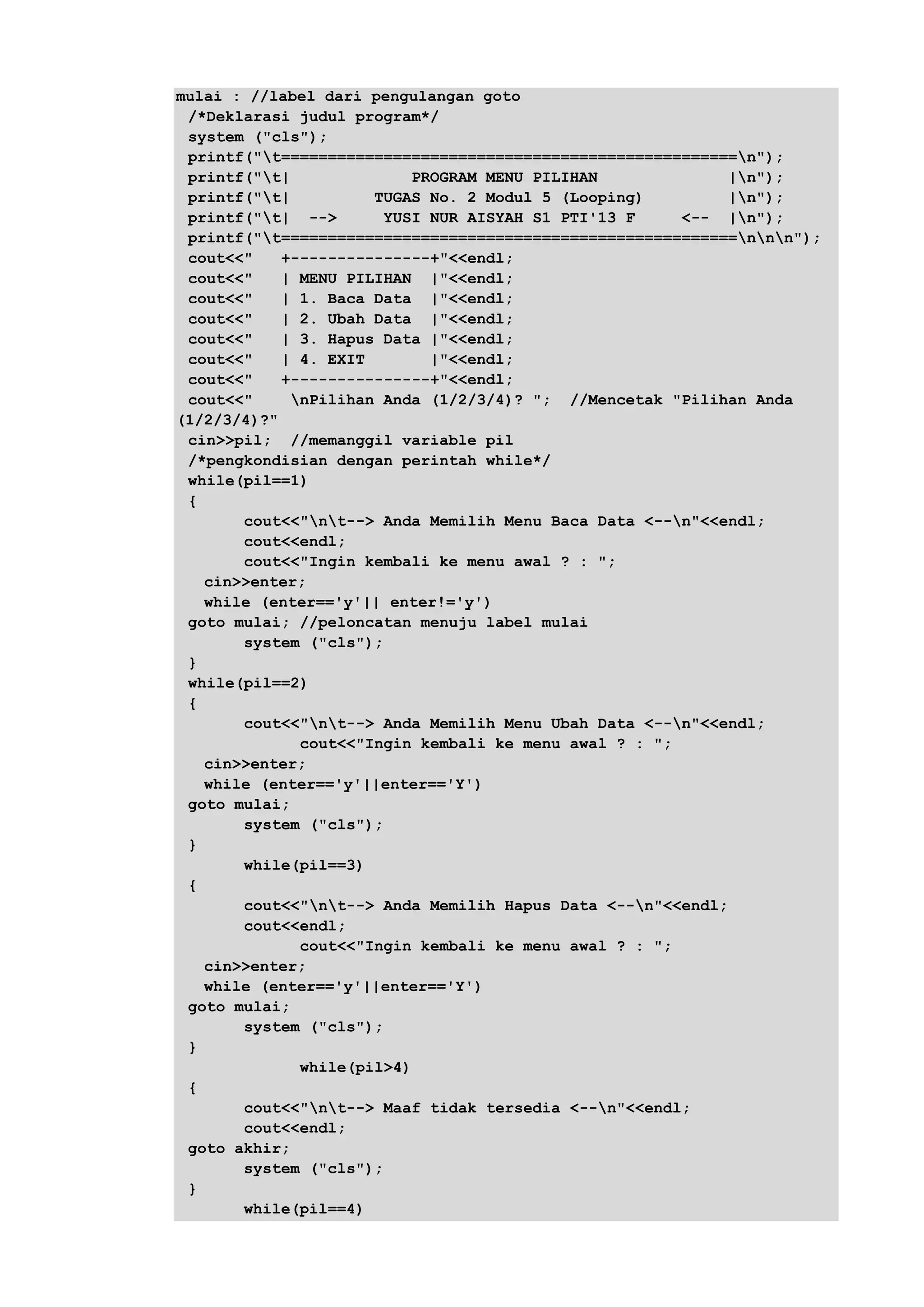mulai : //label dari pengulangan goto
/*Deklarasi judul program*/
system ("cls");
printf("t=================================================n");
printf("t| PROGRAM MENU PILIHAN |n");
printf("t| TUGAS No. 2 Modul 5 (Looping) |n");
printf("t| --> YUSI NUR AISYAH S1 PTI'13 F <-- |n");
printf("t=================================================nnn");
cout<<" +---------------+"<<endl;
cout<<" | MENU PILIHAN |"<<endl;
cout<<" | 1. Baca Data |"<<endl;
cout<<" | 2. Ubah Data |"<<endl;
cout<<" | 3. Hapus Data |"<<endl;
cout<<" | 4. EXIT |"<<endl;
cout<<" +---------------+"<<endl;
cout<<" nPilihan Anda (1/2/3/4)? "; //Mencetak "Pilihan Anda
(1/2/3/4)?"
cin>>pil; //memanggil variable pil
/*pengkondisian dengan perintah while*/
while(pil==1)
{
cout<<"nt--> Anda Memilih Menu Baca Data <--n"<<endl;
cout<<endl;
cout<<"Ingin kembali ke menu awal ? : ";
cin>>enter;
while (enter=='y'|| enter!='y')
goto mulai; //peloncatan menuju label mulai
system ("cls");
}
while(pil==2)
{
cout<<"nt--> Anda Memilih Menu Ubah Data <--n"<<endl;
cout<<"Ingin kembali ke menu awal ? : ";
cin>>enter;
while (enter=='y'||enter=='Y')
goto mulai;
system ("cls");
}
while(pil==3)
{
cout<<"nt--> Anda Memilih Hapus Data <--n"<<endl;
cout<<endl;
cout<<"Ingin kembali ke menu awal ? : ";
cin>>enter;
while (enter=='y'||enter=='Y')
goto mulai;
system ("cls");
}
while(pil>4)
{
cout<<"nt--> Maaf tidak tersedia <--n"<<endl;
cout<<endl;
goto akhir;
system ("cls");
}
while(pil==4)
 