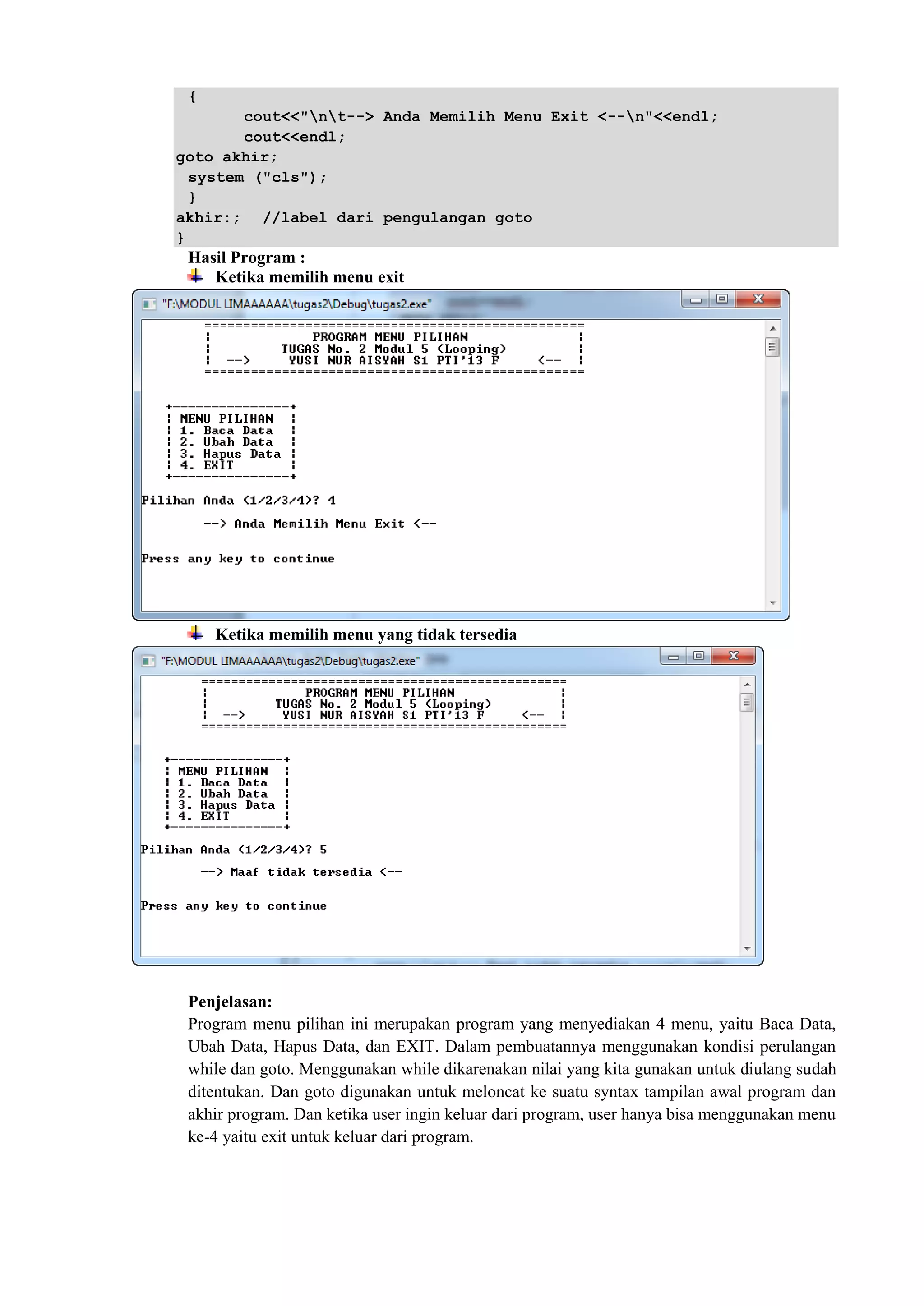 {
cout<<"nt--> Anda Memilih Menu Exit <--n"<<endl;
cout<<endl;
goto akhir;
system ("cls");
}
akhir:; //label dari pengulangan goto
}
Hasil Program :
Ketika memilih menu exit
Ketika memilih menu yang tidak tersedia
Penjelasan:
Program menu pilihan ini merupakan program yang menyediakan 4 menu, yaitu Baca Data,
Ubah Data, Hapus Data, dan EXIT. Dalam pembuatannya menggunakan kondisi perulangan
while dan goto. Menggunakan while dikarenakan nilai yang kita gunakan untuk diulang sudah
ditentukan. Dan goto digunakan untuk meloncat ke suatu syntax tampilan awal program dan
akhir program. Dan ketika user ingin keluar dari program, user hanya bisa menggunakan menu
ke-4 yaitu exit untuk keluar dari program.
 