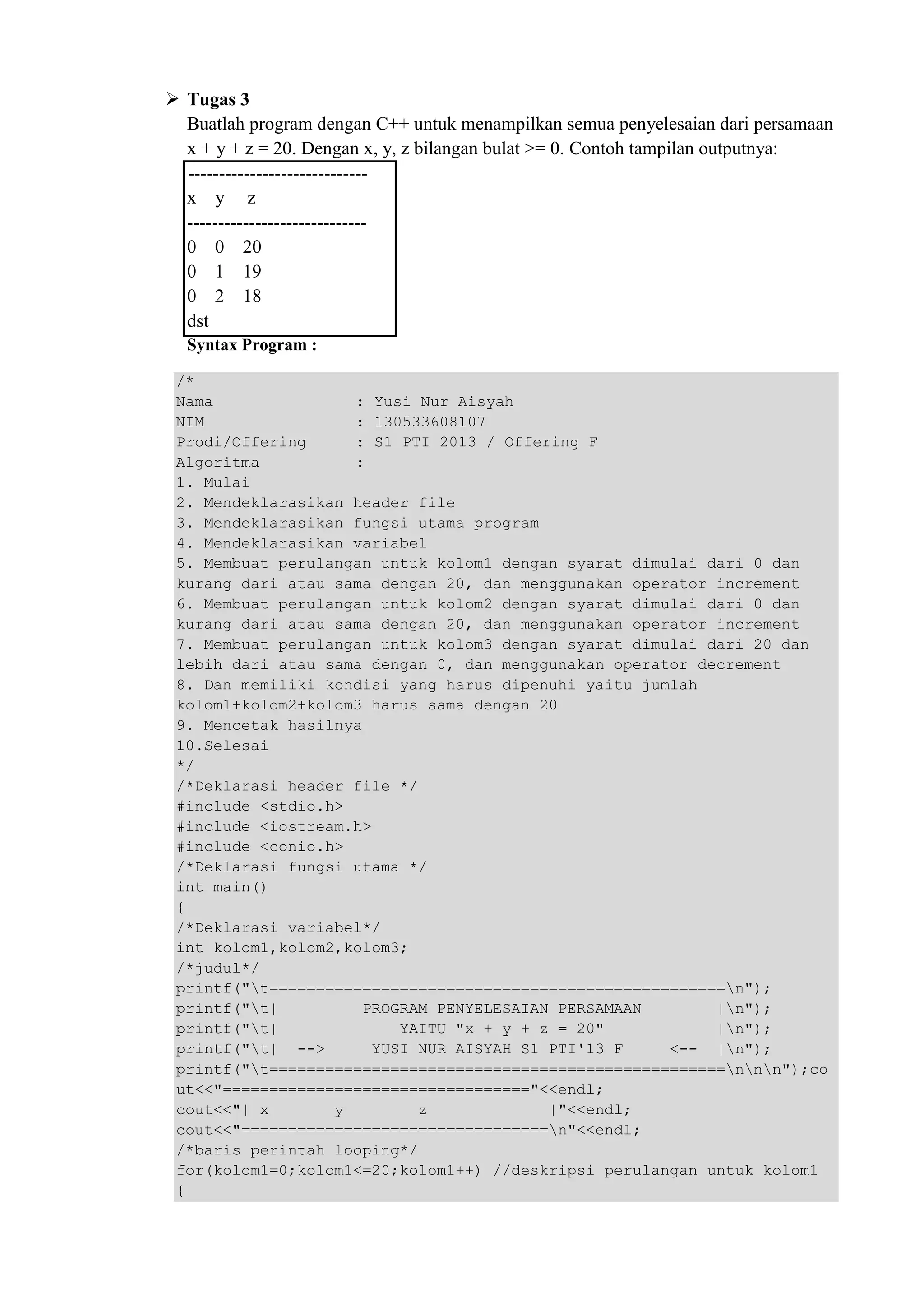 Tugas 3
Buatlah program dengan C++ untuk menampilkan semua penyelesaian dari persamaan
x + y + z = 20. Dengan x, y, z bilangan bulat >= 0. Contoh tampilan outputnya:
-----------------------------
x y z
-----------------------------
0 0 20
0 1 19
0 2 18
dst
Syntax Program :
/*
Nama : Yusi Nur Aisyah
NIM : 130533608107
Prodi/Offering : S1 PTI 2013 / Offering F
Algoritma :
1. Mulai
2. Mendeklarasikan header file
3. Mendeklarasikan fungsi utama program
4. Mendeklarasikan variabel
5. Membuat perulangan untuk kolom1 dengan syarat dimulai dari 0 dan
kurang dari atau sama dengan 20, dan menggunakan operator increment
6. Membuat perulangan untuk kolom2 dengan syarat dimulai dari 0 dan
kurang dari atau sama dengan 20, dan menggunakan operator increment
7. Membuat perulangan untuk kolom3 dengan syarat dimulai dari 20 dan
lebih dari atau sama dengan 0, dan menggunakan operator decrement
8. Dan memiliki kondisi yang harus dipenuhi yaitu jumlah
kolom1+kolom2+kolom3 harus sama dengan 20
9. Mencetak hasilnya
10.Selesai
*/
/*Deklarasi header file */
#include <stdio.h>
#include <iostream.h>
#include <conio.h>
/*Deklarasi fungsi utama */
int main()
{
/*Deklarasi variabel*/
int kolom1,kolom2,kolom3;
/*judul*/
printf("t=================================================n");
printf("t| PROGRAM PENYELESAIAN PERSAMAAN |n");
printf("t| YAITU "x + y + z = 20" |n");
printf("t| --> YUSI NUR AISYAH S1 PTI'13 F <-- |n");
printf("t=================================================nnn");co
ut<<"================================="<<endl;
cout<<"| x y z |"<<endl;
cout<<"=================================n"<<endl;
/*baris perintah looping*/
for(kolom1=0;kolom1<=20;kolom1++) //deskripsi perulangan untuk kolom1
{
 