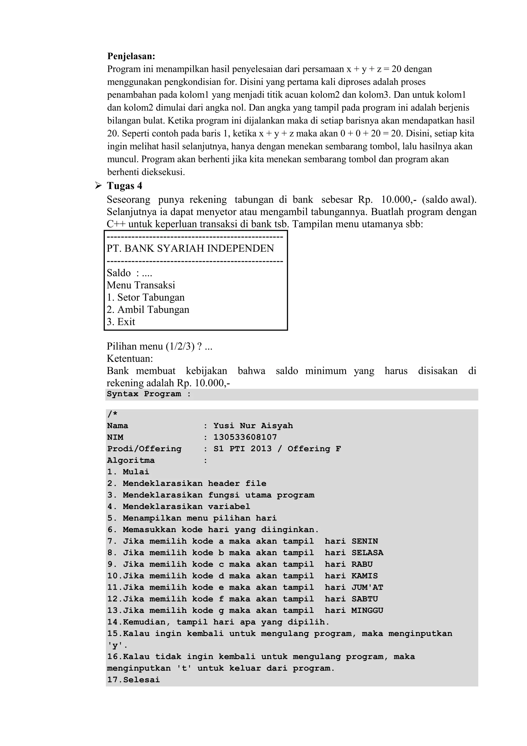 Penjelasan:
Program ini menampilkan hasil penyelesaian dari persamaan x + y + z = 20 dengan
menggunakan pengkondisian for. Disini yang pertama kali diproses adalah proses
penambahan pada kolom1 yang menjadi titik acuan kolom2 dan kolom3. Dan untuk kolom1
dan kolom2 dimulai dari angka nol. Dan angka yang tampil pada program ini adalah berjenis
bilangan bulat. Ketika program ini dijalankan maka di setiap barisnya akan mendapatkan hasil
20. Seperti contoh pada baris 1, ketika x + y + z maka akan 0 + 0 + 20 = 20. Disini, setiap kita
ingin melihat hasil selanjutnya, hanya dengan menekan sembarang tombol, lalu hasilnya akan
muncul. Program akan berhenti jika kita menekan sembarang tombol dan program akan
berhenti dieksekusi.
 Tugas 4
Seseorang punya rekening tabungan di bank sebesar Rp. 10.000,- (saldo awal).
Selanjutnya ia dapat menyetor atau mengambil tabungannya. Buatlah program dengan
C++ untuk keperluan transaksi di bank tsb. Tampilan menu utamanya sbb:
--------------------------------------------------
PT. BANK SYARIAH INDEPENDEN
--------------------------------------------------
Saldo : ....
Menu Transaksi
1. Setor Tabungan
2. Ambil Tabungan
3. Exit
Pilihan menu (1/2/3) ? ...
Ketentuan:
Bank membuat kebijakan bahwa saldo minimum yang harus disisakan di
rekening adalah Rp. 10.000,-
Syntax Program :
/*
Nama : Yusi Nur Aisyah
NIM : 130533608107
Prodi/Offering : S1 PTI 2013 / Offering F
Algoritma :
1. Mulai
2. Mendeklarasikan header file
3. Mendeklarasikan fungsi utama program
4. Mendeklarasikan variabel
5. Menampilkan menu pilihan hari
6. Memasukkan kode hari yang diinginkan.
7. Jika memilih kode a maka akan tampil hari SENIN
8. Jika memilih kode b maka akan tampil hari SELASA
9. Jika memilih kode c maka akan tampil hari RABU
10.Jika memilih kode d maka akan tampil hari KAMIS
11.Jika memilih kode e maka akan tampil hari JUM'AT
12.Jika memilih kode f maka akan tampil hari SABTU
13.Jika memilih kode g maka akan tampil hari MINGGU
14.Kemudian, tampil hari apa yang dipilih.
15.Kalau ingin kembali untuk mengulang program, maka menginputkan
'y'.
16.Kalau tidak ingin kembali untuk mengulang program, maka
menginputkan 't' untuk keluar dari program.
17.Selesai
 