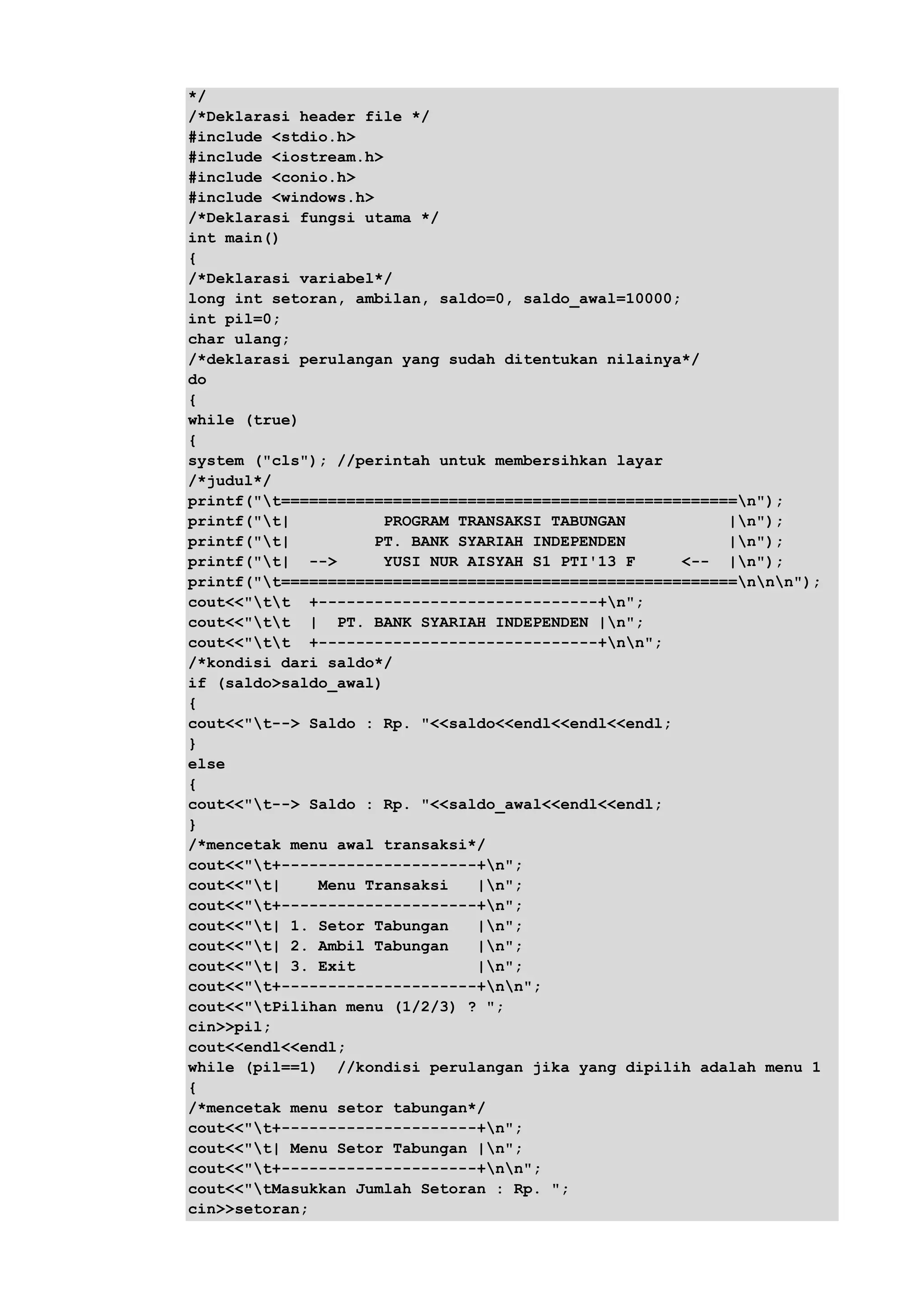 */
/*Deklarasi header file */
#include <stdio.h>
#include <iostream.h>
#include <conio.h>
#include <windows.h>
/*Deklarasi fungsi utama */
int main()
{
/*Deklarasi variabel*/
long int setoran, ambilan, saldo=0, saldo_awal=10000;
int pil=0;
char ulang;
/*deklarasi perulangan yang sudah ditentukan nilainya*/
do
{
while (true)
{
system ("cls"); //perintah untuk membersihkan layar
/*judul*/
printf("t=================================================n");
printf("t| PROGRAM TRANSAKSI TABUNGAN |n");
printf("t| PT. BANK SYARIAH INDEPENDEN |n");
printf("t| --> YUSI NUR AISYAH S1 PTI'13 F <-- |n");
printf("t=================================================nnn");
cout<<"tt +------------------------------+n";
cout<<"tt | PT. BANK SYARIAH INDEPENDEN |n";
cout<<"tt +------------------------------+nn";
/*kondisi dari saldo*/
if (saldo>saldo_awal)
{
cout<<"t--> Saldo : Rp. "<<saldo<<endl<<endl<<endl;
}
else
{
cout<<"t--> Saldo : Rp. "<<saldo_awal<<endl<<endl;
}
/*mencetak menu awal transaksi*/
cout<<"t+---------------------+n";
cout<<"t| Menu Transaksi |n";
cout<<"t+---------------------+n";
cout<<"t| 1. Setor Tabungan |n";
cout<<"t| 2. Ambil Tabungan |n";
cout<<"t| 3. Exit |n";
cout<<"t+---------------------+nn";
cout<<"tPilihan menu (1/2/3) ? ";
cin>>pil;
cout<<endl<<endl;
while (pil==1) //kondisi perulangan jika yang dipilih adalah menu 1
{
/*mencetak menu setor tabungan*/
cout<<"t+---------------------+n";
cout<<"t| Menu Setor Tabungan |n";
cout<<"t+---------------------+nn";
cout<<"tMasukkan Jumlah Setoran : Rp. ";
cin>>setoran;
 