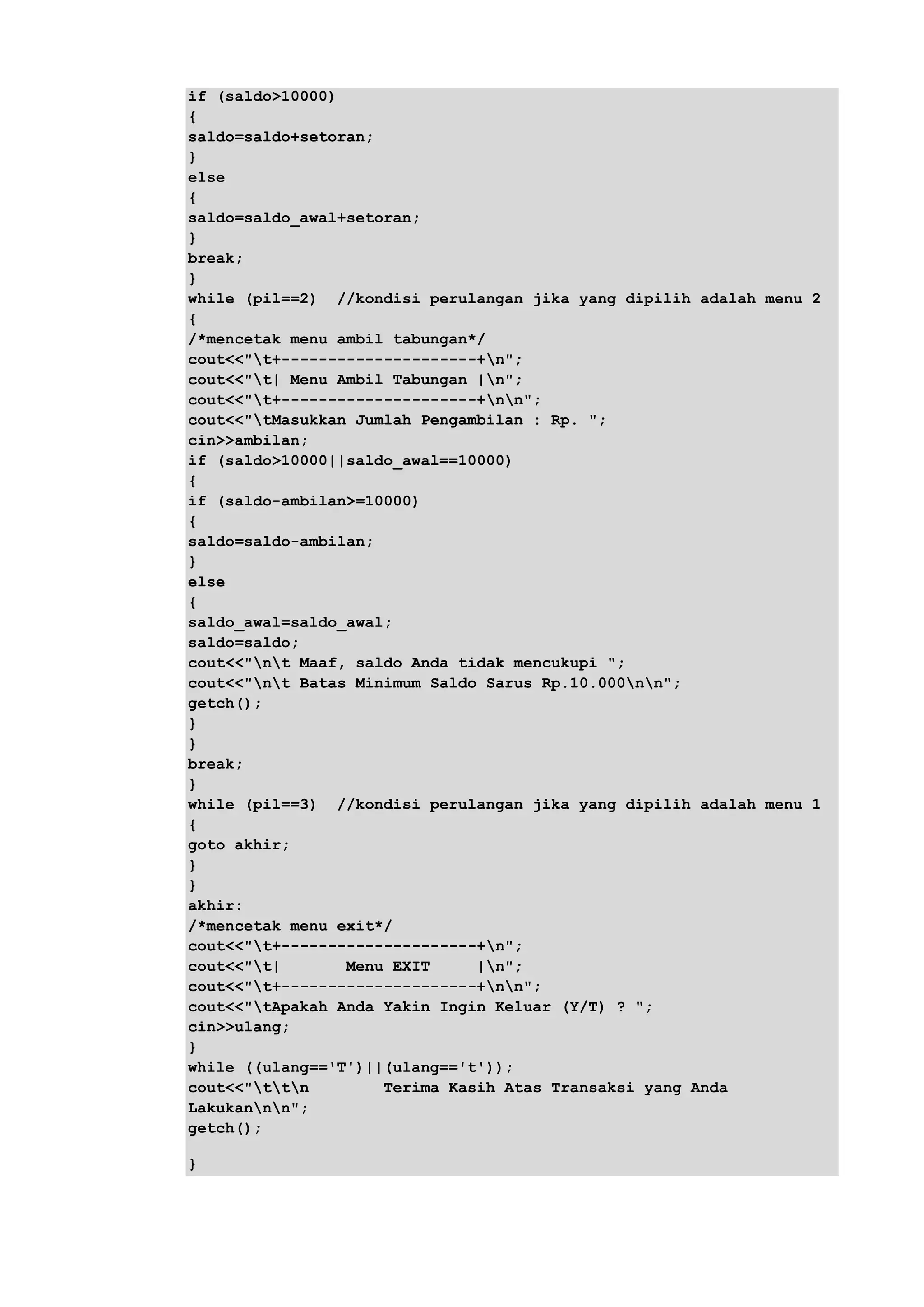 if (saldo>10000)
{
saldo=saldo+setoran;
}
else
{
saldo=saldo_awal+setoran;
}
break;
}
while (pil==2) //kondisi perulangan jika yang dipilih adalah menu 2
{
/*mencetak menu ambil tabungan*/
cout<<"t+---------------------+n";
cout<<"t| Menu Ambil Tabungan |n";
cout<<"t+---------------------+nn";
cout<<"tMasukkan Jumlah Pengambilan : Rp. ";
cin>>ambilan;
if (saldo>10000||saldo_awal==10000)
{
if (saldo-ambilan>=10000)
{
saldo=saldo-ambilan;
}
else
{
saldo_awal=saldo_awal;
saldo=saldo;
cout<<"nt Maaf, saldo Anda tidak mencukupi ";
cout<<"nt Batas Minimum Saldo Sarus Rp.10.000nn";
getch();
}
}
break;
}
while (pil==3) //kondisi perulangan jika yang dipilih adalah menu 1
{
goto akhir;
}
}
akhir:
/*mencetak menu exit*/
cout<<"t+---------------------+n";
cout<<"t| Menu EXIT |n";
cout<<"t+---------------------+nn";
cout<<"tApakah Anda Yakin Ingin Keluar (Y/T) ? ";
cin>>ulang;
}
while ((ulang=='T')||(ulang=='t'));
cout<<"ttn Terima Kasih Atas Transaksi yang Anda
Lakukannn";
getch();
}
 