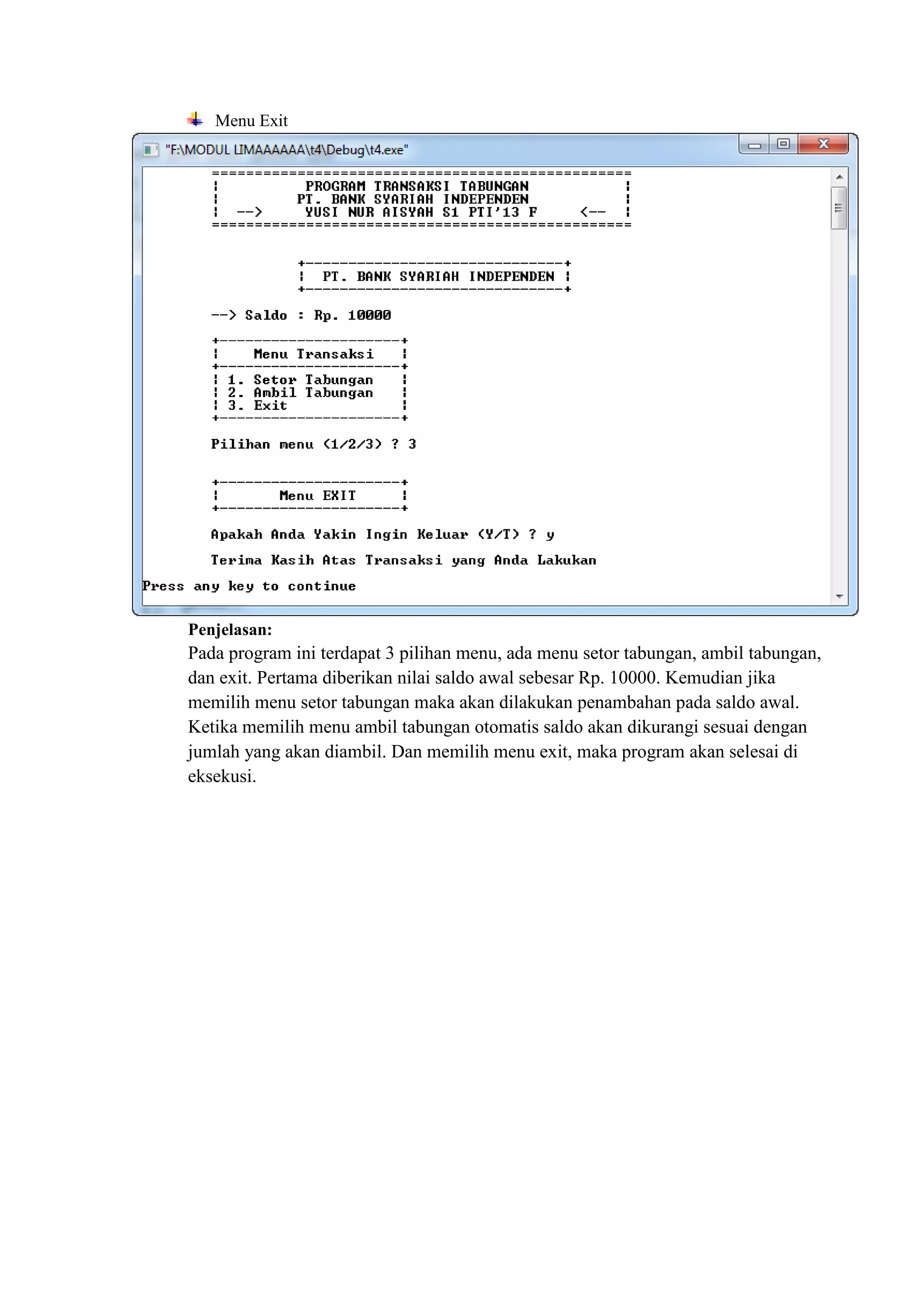Menu Exit
Penjelasan:
Pada program ini terdapat 3 pilihan menu, ada menu setor tabungan, ambil tabungan,
dan exit. Pertama diberikan nilai saldo awal sebesar Rp. 10000. Kemudian jika
memilih menu setor tabungan maka akan dilakukan penambahan pada saldo awal.
Ketika memilih menu ambil tabungan otomatis saldo akan dikurangi sesuai dengan
jumlah yang akan diambil. Dan memilih menu exit, maka program akan selesai di
eksekusi.
 