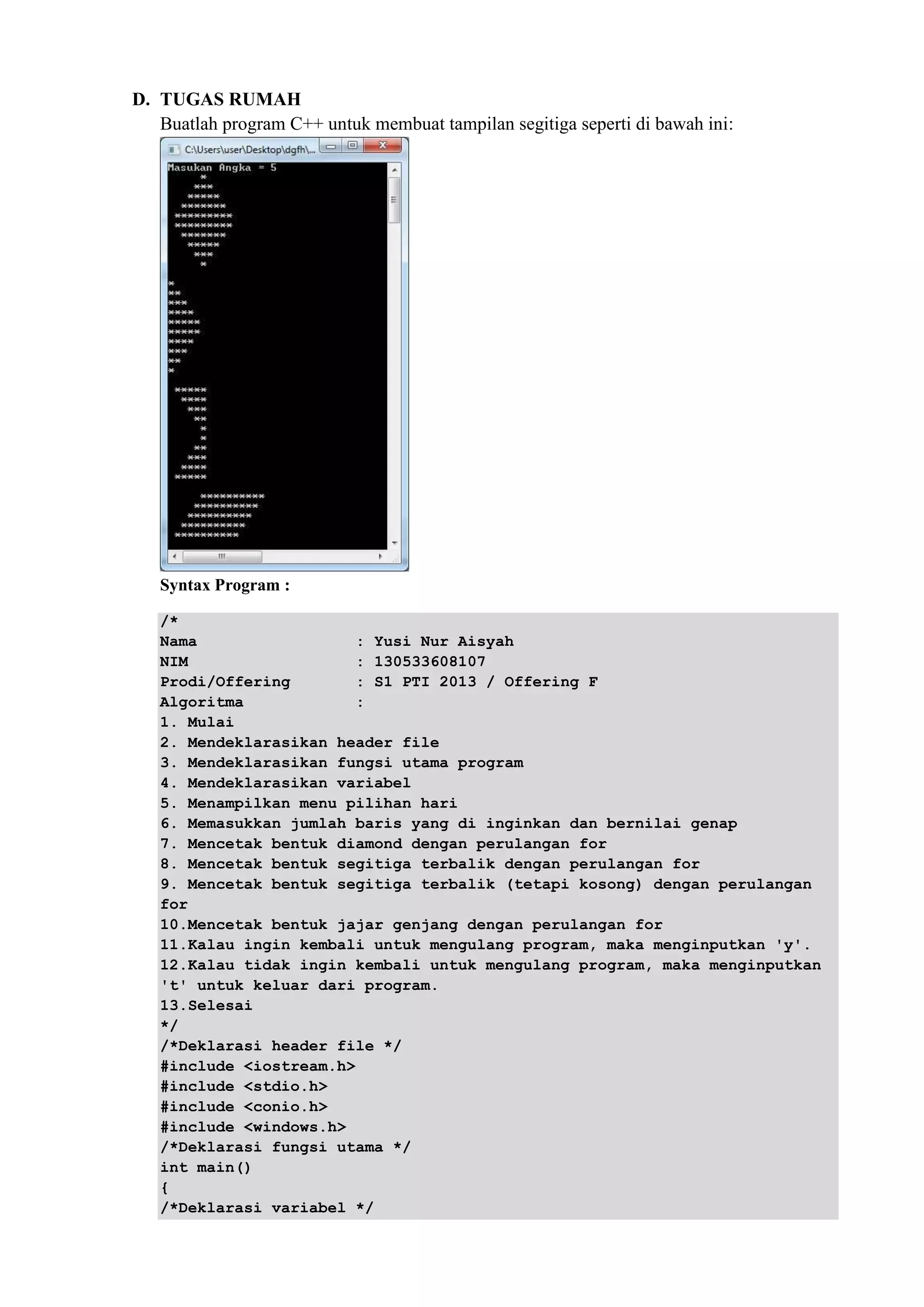 D. TUGAS RUMAH
Buatlah program C++ untuk membuat tampilan segitiga seperti di bawah ini:
Syntax Program :
/*
Nama : Yusi Nur Aisyah
NIM : 130533608107
Prodi/Offering : S1 PTI 2013 / Offering F
Algoritma :
1. Mulai
2. Mendeklarasikan header file
3. Mendeklarasikan fungsi utama program
4. Mendeklarasikan variabel
5. Menampilkan menu pilihan hari
6. Memasukkan jumlah baris yang di inginkan dan bernilai genap
7. Mencetak bentuk diamond dengan perulangan for
8. Mencetak bentuk segitiga terbalik dengan perulangan for
9. Mencetak bentuk segitiga terbalik (tetapi kosong) dengan perulangan
for
10.Mencetak bentuk jajar genjang dengan perulangan for
11.Kalau ingin kembali untuk mengulang program, maka menginputkan 'y'.
12.Kalau tidak ingin kembali untuk mengulang program, maka menginputkan
't' untuk keluar dari program.
13.Selesai
*/
/*Deklarasi header file */
#include <iostream.h>
#include <stdio.h>
#include <conio.h>
#include <windows.h>
/*Deklarasi fungsi utama */
int main()
{
/*Deklarasi variabel */
 