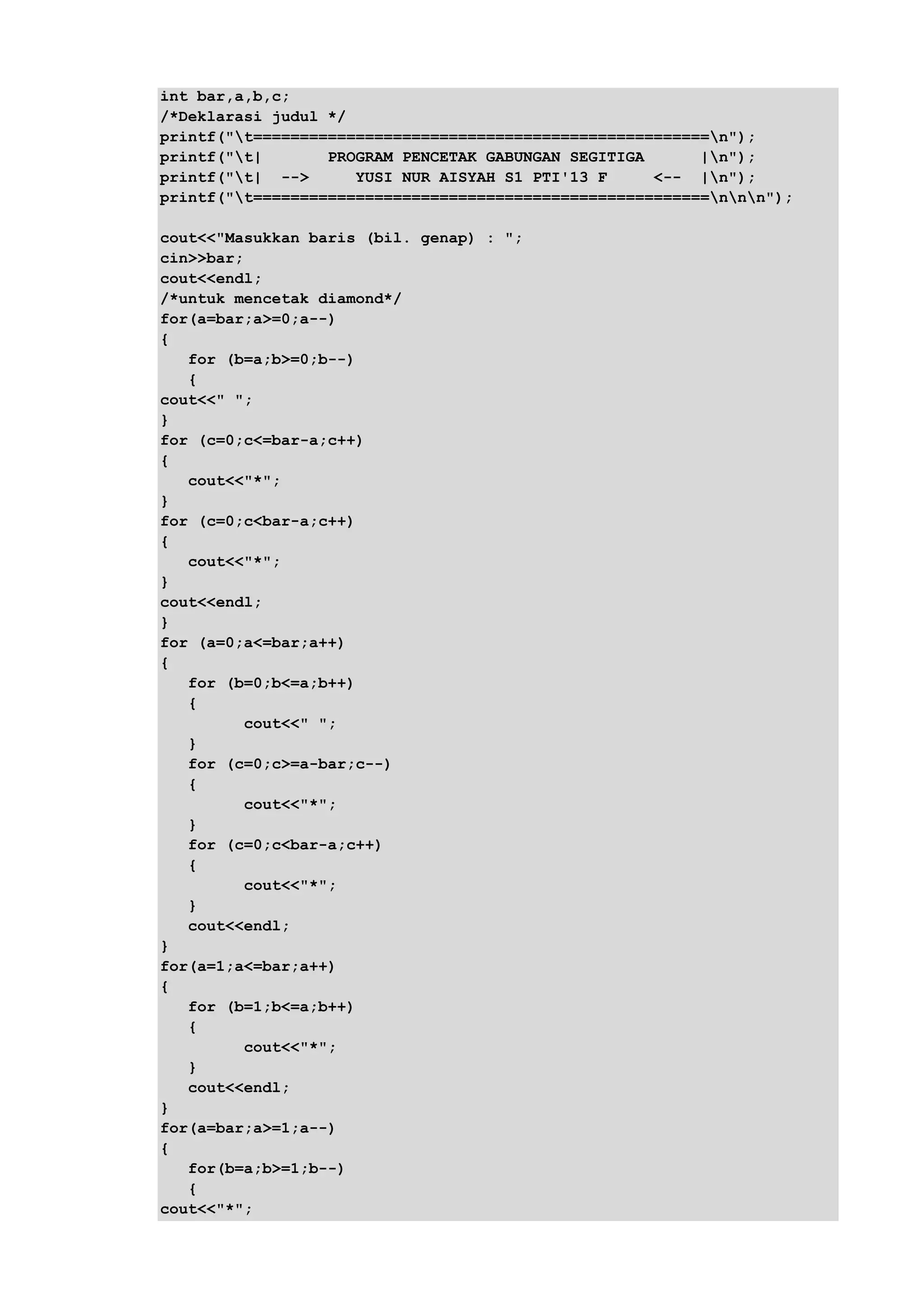 int bar,a,b,c;
/*Deklarasi judul */
printf("t=================================================n");
printf("t| PROGRAM PENCETAK GABUNGAN SEGITIGA |n");
printf("t| --> YUSI NUR AISYAH S1 PTI'13 F <-- |n");
printf("t=================================================nnn");
cout<<"Masukkan baris (bil. genap) : ";
cin>>bar;
cout<<endl;
/*untuk mencetak diamond*/
for(a=bar;a>=0;a--)
{
for (b=a;b>=0;b--)
{
cout<<" ";
}
for (c=0;c<=bar-a;c++)
{
cout<<"*";
}
for (c=0;c<bar-a;c++)
{
cout<<"*";
}
cout<<endl;
}
for (a=0;a<=bar;a++)
{
for (b=0;b<=a;b++)
{
cout<<" ";
}
for (c=0;c>=a-bar;c--)
{
cout<<"*";
}
for (c=0;c<bar-a;c++)
{
cout<<"*";
}
cout<<endl;
}
for(a=1;a<=bar;a++)
{
for (b=1;b<=a;b++)
{
cout<<"*";
}
cout<<endl;
}
for(a=bar;a>=1;a--)
{
for(b=a;b>=1;b--)
{
cout<<"*";
 