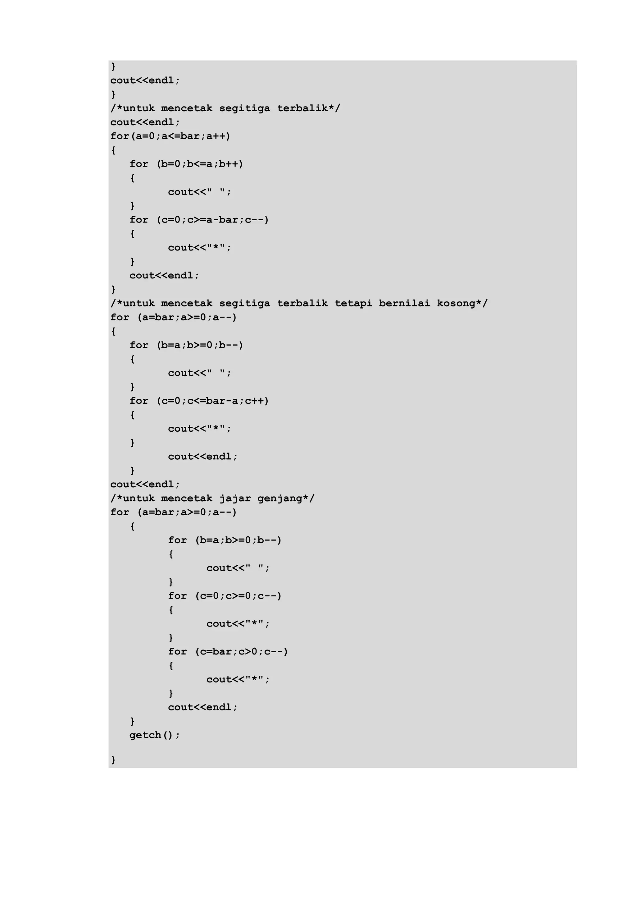 }
cout<<endl;
}
/*untuk mencetak segitiga terbalik*/
cout<<endl;
for(a=0;a<=bar;a++)
{
for (b=0;b<=a;b++)
{
cout<<" ";
}
for (c=0;c>=a-bar;c--)
{
cout<<"*";
}
cout<<endl;
}
/*untuk mencetak segitiga terbalik tetapi bernilai kosong*/
for (a=bar;a>=0;a--)
{
for (b=a;b>=0;b--)
{
cout<<" ";
}
for (c=0;c<=bar-a;c++)
{
cout<<"*";
}
cout<<endl;
}
cout<<endl;
/*untuk mencetak jajar genjang*/
for (a=bar;a>=0;a--)
{
for (b=a;b>=0;b--)
{
cout<<" ";
}
for (c=0;c>=0;c--)
{
cout<<"*";
}
for (c=bar;c>0;c--)
{
cout<<"*";
}
cout<<endl;
}
getch();
}
 