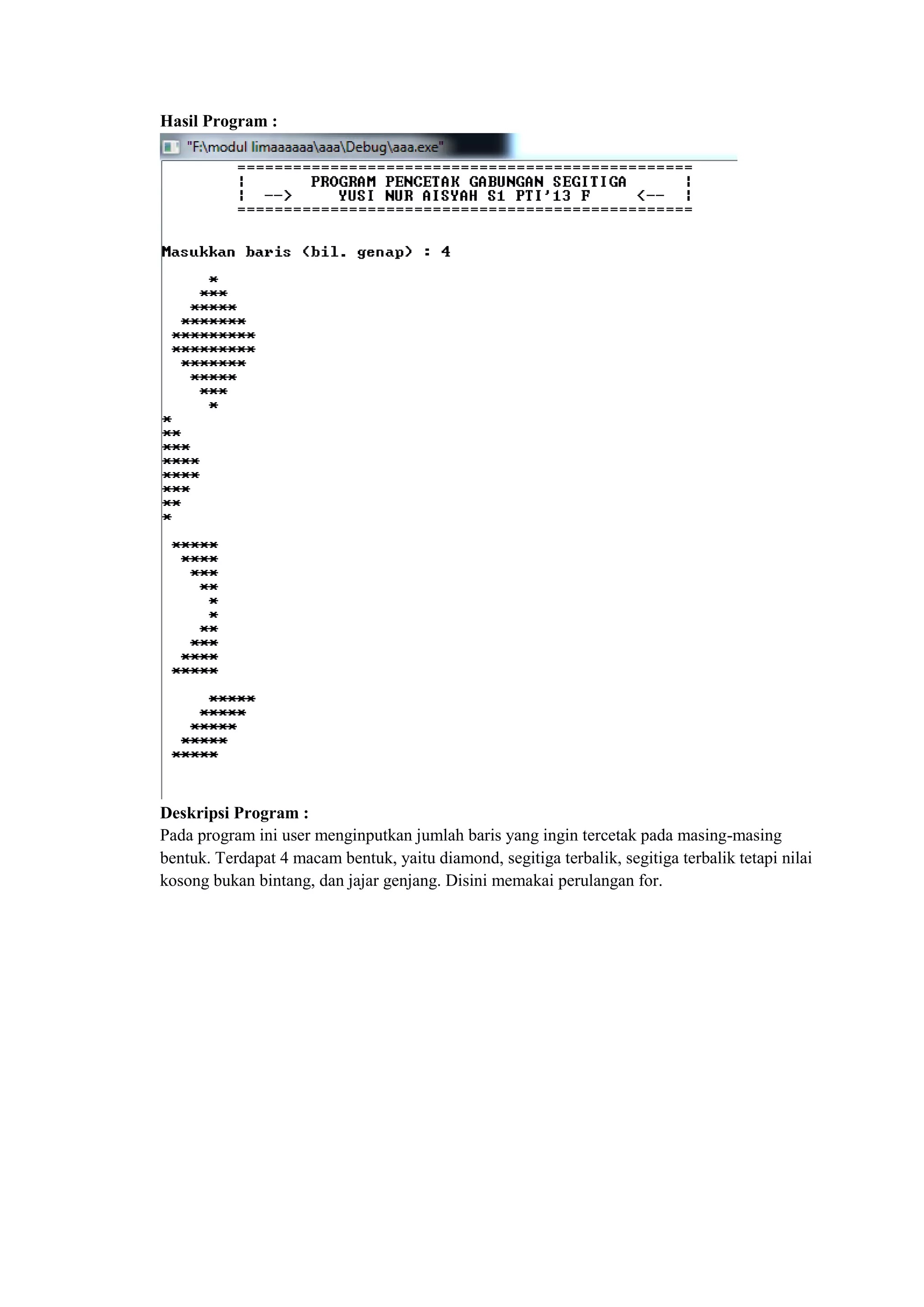 Hasil Program :
Deskripsi Program :
Pada program ini user menginputkan jumlah baris yang ingin tercetak pada masing-masing
bentuk. Terdapat 4 macam bentuk, yaitu diamond, segitiga terbalik, segitiga terbalik tetapi nilai
kosong bukan bintang, dan jajar genjang. Disini memakai perulangan for.
 