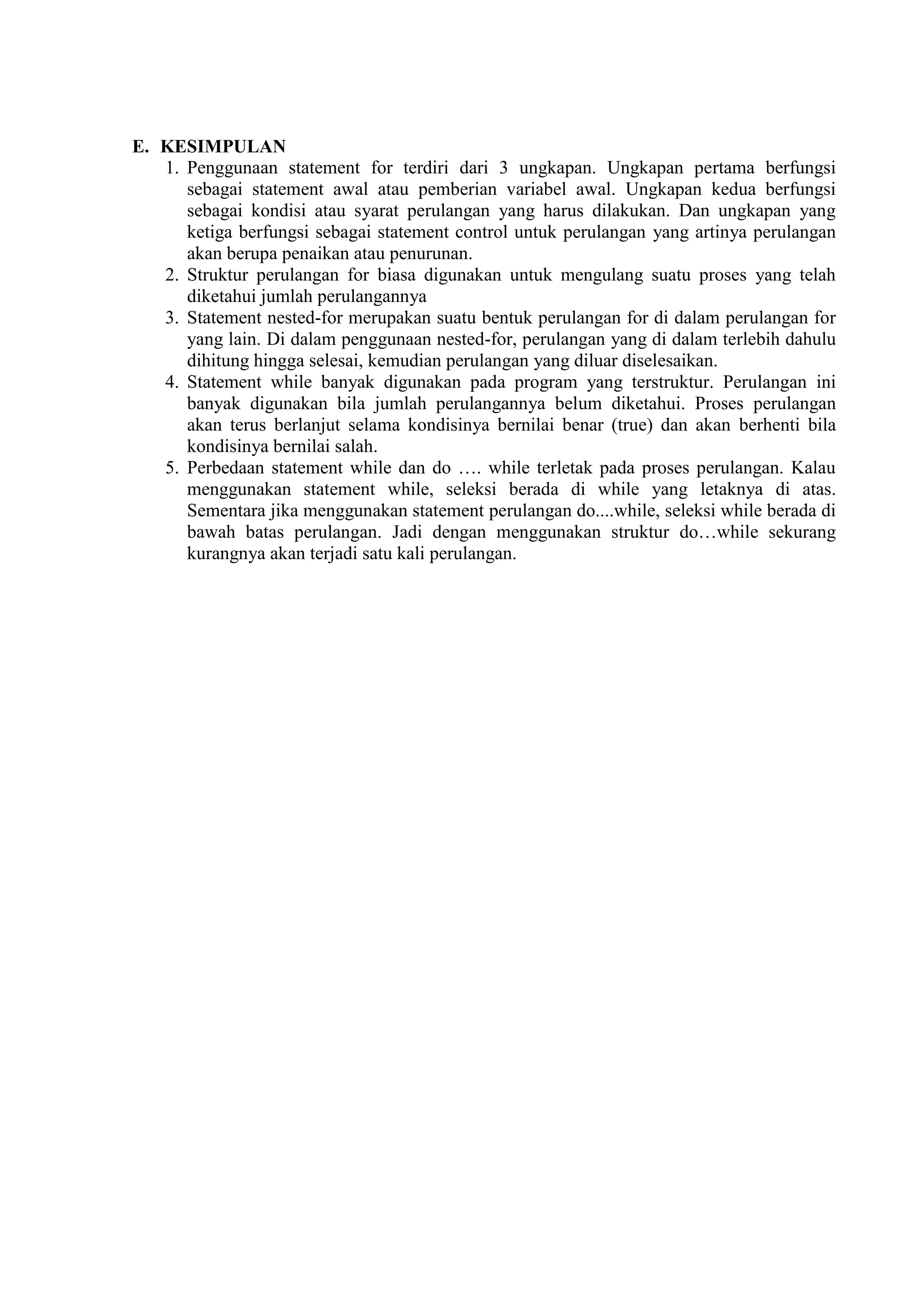 E. KESIMPULAN
1. Penggunaan statement for terdiri dari 3 ungkapan. Ungkapan pertama berfungsi
sebagai statement awal atau pemberian variabel awal. Ungkapan kedua berfungsi
sebagai kondisi atau syarat perulangan yang harus dilakukan. Dan ungkapan yang
ketiga berfungsi sebagai statement control untuk perulangan yang artinya perulangan
akan berupa penaikan atau penurunan.
2. Struktur perulangan for biasa digunakan untuk mengulang suatu proses yang telah
diketahui jumlah perulangannya
3. Statement nested-for merupakan suatu bentuk perulangan for di dalam perulangan for
yang lain. Di dalam penggunaan nested-for, perulangan yang di dalam terlebih dahulu
dihitung hingga selesai, kemudian perulangan yang diluar diselesaikan.
4. Statement while banyak digunakan pada program yang terstruktur. Perulangan ini
banyak digunakan bila jumlah perulangannya belum diketahui. Proses perulangan
akan terus berlanjut selama kondisinya bernilai benar (true) dan akan berhenti bila
kondisinya bernilai salah.
5. Perbedaan statement while dan do …. while terletak pada proses perulangan. Kalau
menggunakan statement while, seleksi berada di while yang letaknya di atas.
Sementara jika menggunakan statement perulangan do....while, seleksi while berada di
bawah batas perulangan. Jadi dengan menggunakan struktur do…while sekurang
kurangnya akan terjadi satu kali perulangan.
 