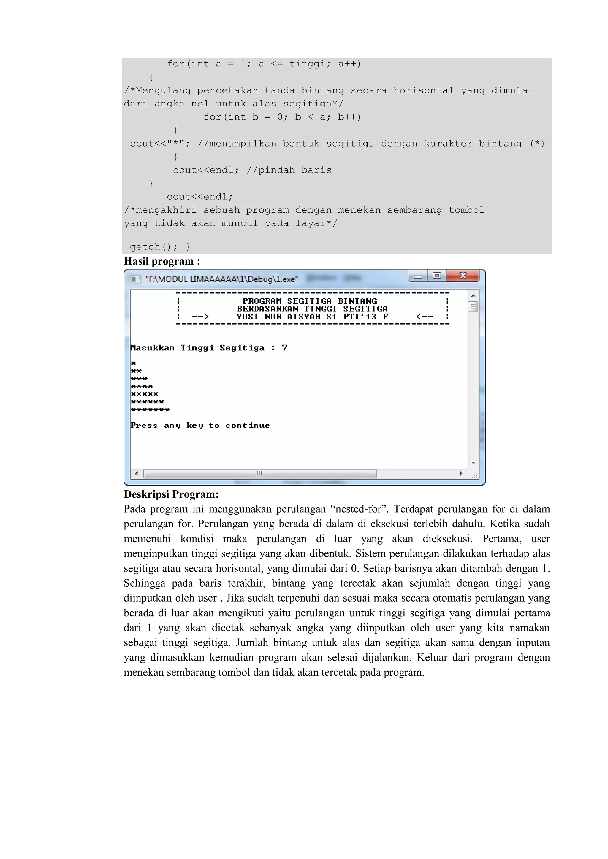 for(int a = 1; a <= tinggi; a++)
{
/*Mengulang pencetakan tanda bintang secara horisontal yang dimulai
dari angka nol untuk alas segitiga*/
for(int b = 0; b < a; b++)
{
cout<<"*"; //menampilkan bentuk segitiga dengan karakter bintang (*)
}
cout<<endl; //pindah baris
}
cout<<endl;
/*mengakhiri sebuah program dengan menekan sembarang tombol
yang tidak akan muncul pada layar*/
getch(); }
Hasil program :
Deskripsi Program:
Pada program ini menggunakan perulangan “nested-for”. Terdapat perulangan for di dalam
perulangan for. Perulangan yang berada di dalam di eksekusi terlebih dahulu. Ketika sudah
memenuhi kondisi maka perulangan di luar yang akan dieksekusi. Pertama, user
menginputkan tinggi segitiga yang akan dibentuk. Sistem perulangan dilakukan terhadap alas
segitiga atau secara horisontal, yang dimulai dari 0. Setiap barisnya akan ditambah dengan 1.
Sehingga pada baris terakhir, bintang yang tercetak akan sejumlah dengan tinggi yang
diinputkan oleh user . Jika sudah terpenuhi dan sesuai maka secara otomatis perulangan yang
berada di luar akan mengikuti yaitu perulangan untuk tinggi segitiga yang dimulai pertama
dari 1 yang akan dicetak sebanyak angka yang diinputkan oleh user yang kita namakan
sebagai tinggi segitiga. Jumlah bintang untuk alas dan segitiga akan sama dengan inputan
yang dimasukkan kemudian program akan selesai dijalankan. Keluar dari program dengan
menekan sembarang tombol dan tidak akan tercetak pada program.
 