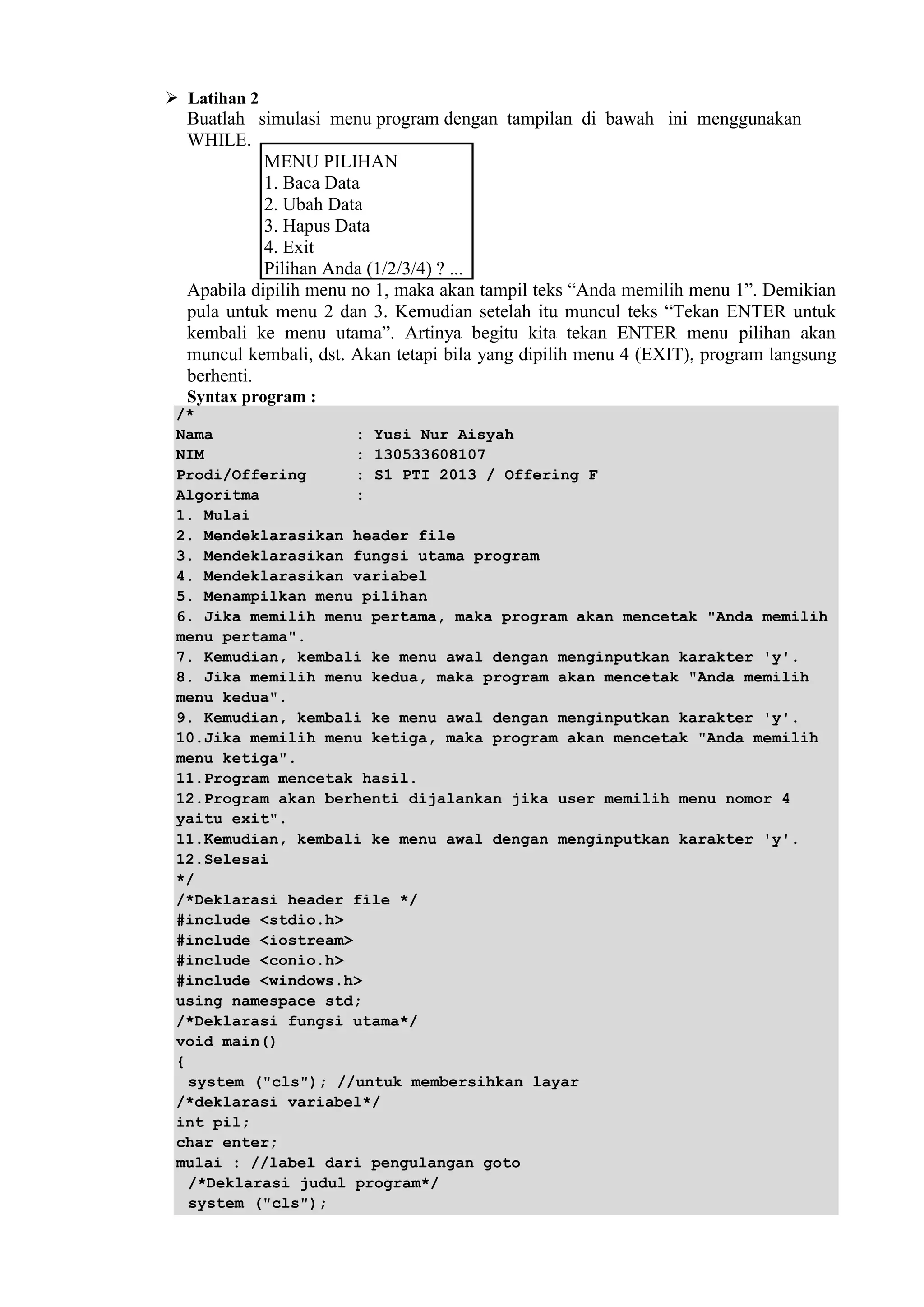  Latihan 2
Buatlah simulasi menu program dengan tampilan di bawah ini menggunakan
WHILE.
MENU PILIHAN
1. Baca Data
2. Ubah Data
3. Hapus Data
4. Exit
Pilihan Anda (1/2/3/4) ? ...
Apabila dipilih menu no 1, maka akan tampil teks “Anda memilih menu 1”. Demikian
pula untuk menu 2 dan 3. Kemudian setelah itu muncul teks “Tekan ENTER untuk
kembali ke menu utama”. Artinya begitu kita tekan ENTER menu pilihan akan
muncul kembali, dst. Akan tetapi bila yang dipilih menu 4 (EXIT), program langsung
berhenti.
Syntax program :
/*
Nama : Yusi Nur Aisyah
NIM : 130533608107
Prodi/Offering : S1 PTI 2013 / Offering F
Algoritma :
1. Mulai
2. Mendeklarasikan header file
3. Mendeklarasikan fungsi utama program
4. Mendeklarasikan variabel
5. Menampilkan menu pilihan
6. Jika memilih menu pertama, maka program akan mencetak "Anda memilih
menu pertama".
7. Kemudian, kembali ke menu awal dengan menginputkan karakter 'y'.
8. Jika memilih menu kedua, maka program akan mencetak "Anda memilih
menu kedua".
9. Kemudian, kembali ke menu awal dengan menginputkan karakter 'y'.
10.Jika memilih menu ketiga, maka program akan mencetak "Anda memilih
menu ketiga".
11.Program mencetak hasil.
12.Program akan berhenti dijalankan jika user memilih menu nomor 4
yaitu exit".
11.Kemudian, kembali ke menu awal dengan menginputkan karakter 'y'.
12.Selesai
*/
/*Deklarasi header file */
#include <stdio.h>
#include <iostream>
#include <conio.h>
#include <windows.h>
using namespace std;
/*Deklarasi fungsi utama*/
void main()
{
system ("cls"); //untuk membersihkan layar
/*deklarasi variabel*/
int pil;
char enter;
mulai : //label dari pengulangan goto
/*Deklarasi judul program*/
system ("cls");
 