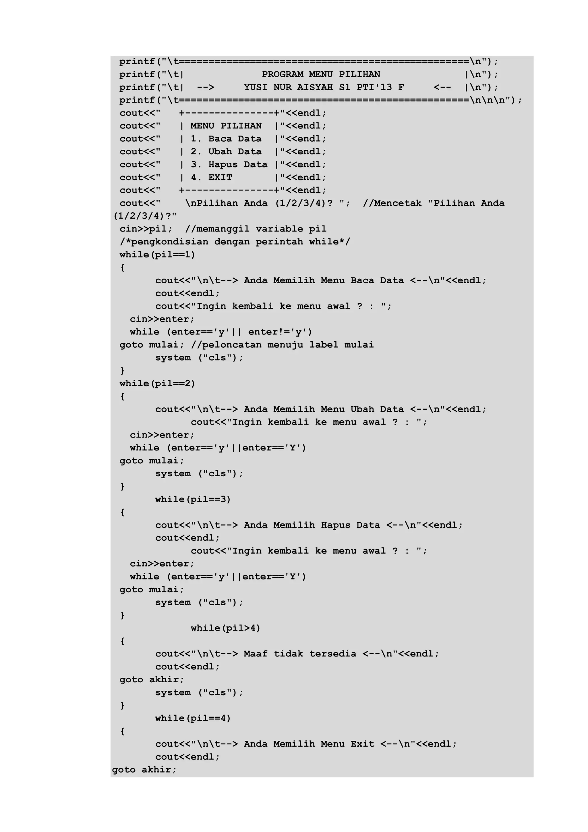 printf("t=================================================n");
printf("t| PROGRAM MENU PILIHAN |n");
printf("t| --> YUSI NUR AISYAH S1 PTI'13 F <-- |n");
printf("t=================================================nnn");
cout<<" +---------------+"<<endl;
cout<<" | MENU PILIHAN |"<<endl;
cout<<" | 1. Baca Data |"<<endl;
cout<<" | 2. Ubah Data |"<<endl;
cout<<" | 3. Hapus Data |"<<endl;
cout<<" | 4. EXIT |"<<endl;
cout<<" +---------------+"<<endl;
cout<<" nPilihan Anda (1/2/3/4)? "; //Mencetak "Pilihan Anda
(1/2/3/4)?"
cin>>pil; //memanggil variable pil
/*pengkondisian dengan perintah while*/
while(pil==1)
{
cout<<"nt--> Anda Memilih Menu Baca Data <--n"<<endl;
cout<<endl;
cout<<"Ingin kembali ke menu awal ? : ";
cin>>enter;
while (enter=='y'|| enter!='y')
goto mulai; //peloncatan menuju label mulai
system ("cls");
}
while(pil==2)
{
cout<<"nt--> Anda Memilih Menu Ubah Data <--n"<<endl;
cout<<"Ingin kembali ke menu awal ? : ";
cin>>enter;
while (enter=='y'||enter=='Y')
goto mulai;
system ("cls");
}
while(pil==3)
{
cout<<"nt--> Anda Memilih Hapus Data <--n"<<endl;
cout<<endl;
cout<<"Ingin kembali ke menu awal ? : ";
cin>>enter;
while (enter=='y'||enter=='Y')
goto mulai;
system ("cls");
}
while(pil>4)
{
cout<<"nt--> Maaf tidak tersedia <--n"<<endl;
cout<<endl;
goto akhir;
system ("cls");
}
while(pil==4)
{
cout<<"nt--> Anda Memilih Menu Exit <--n"<<endl;
cout<<endl;
goto akhir;
 
