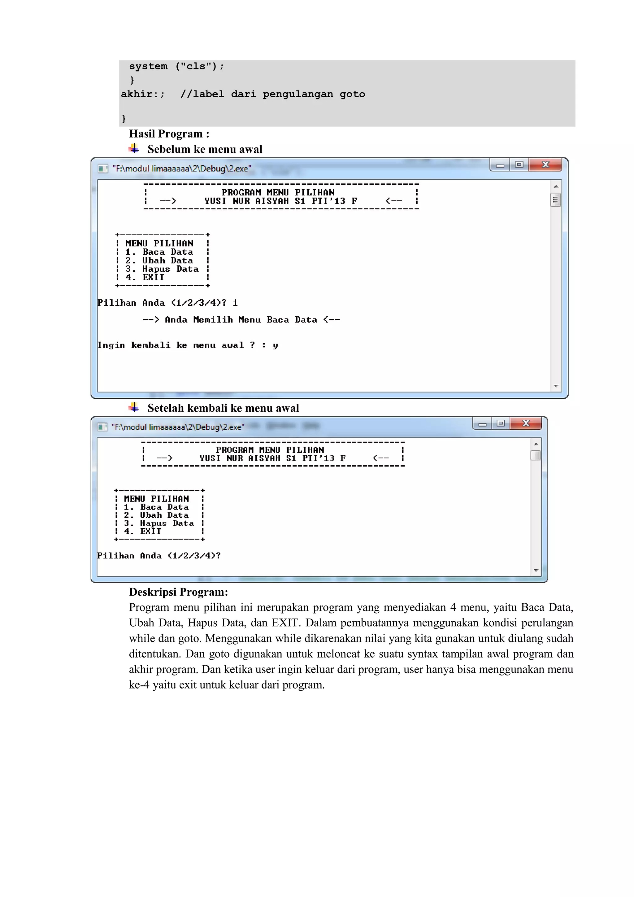 system ("cls");
}
akhir:; //label dari pengulangan goto
}
Hasil Program :
Sebelum ke menu awal
Setelah kembali ke menu awal
Deskripsi Program:
Program menu pilihan ini merupakan program yang menyediakan 4 menu, yaitu Baca Data,
Ubah Data, Hapus Data, dan EXIT. Dalam pembuatannya menggunakan kondisi perulangan
while dan goto. Menggunakan while dikarenakan nilai yang kita gunakan untuk diulang sudah
ditentukan. Dan goto digunakan untuk meloncat ke suatu syntax tampilan awal program dan
akhir program. Dan ketika user ingin keluar dari program, user hanya bisa menggunakan menu
ke-4 yaitu exit untuk keluar dari program.
 