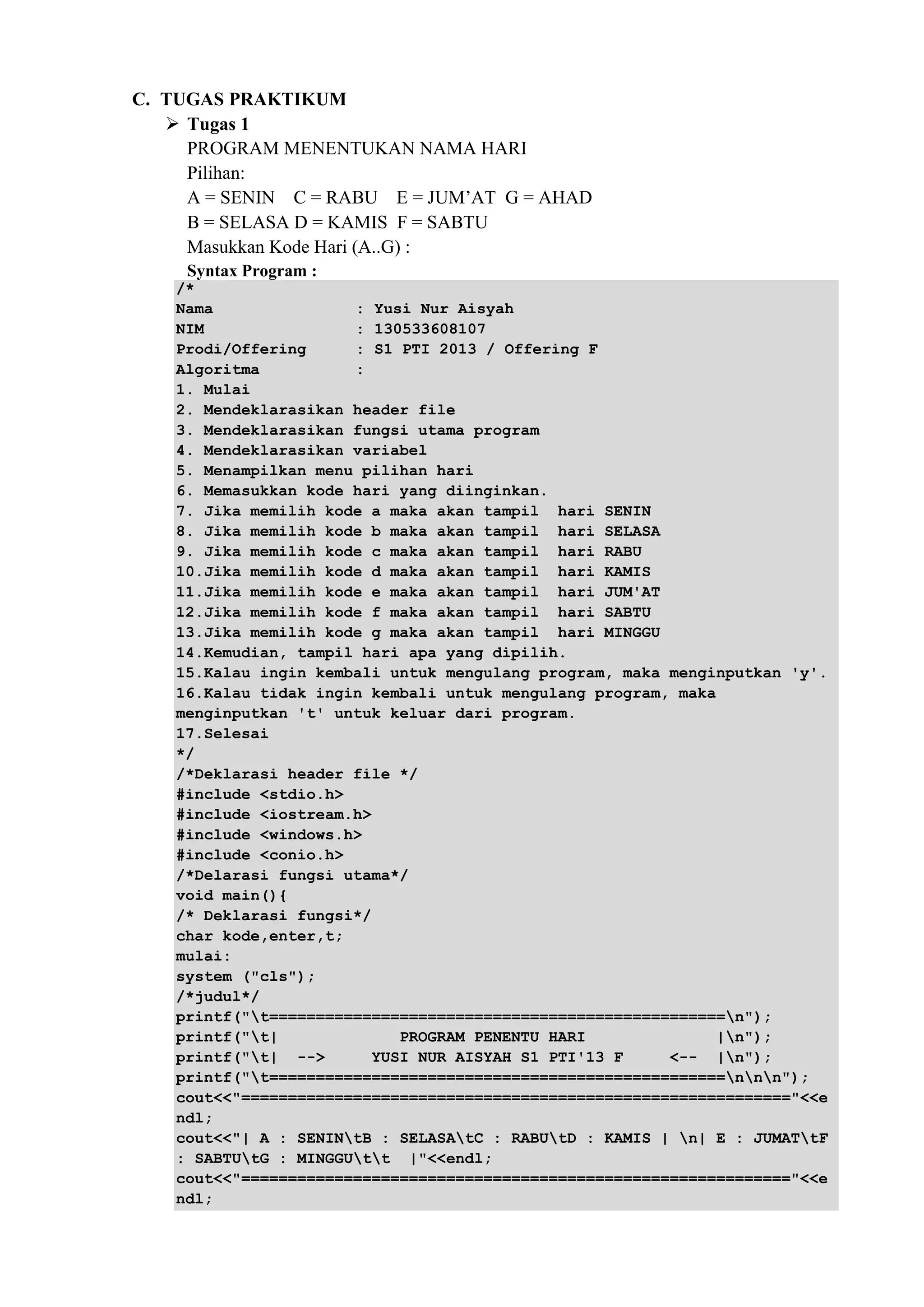 C. TUGAS PRAKTIKUM
 Tugas 1
PROGRAM MENENTUKAN NAMA HARI
Pilihan:
A = SENIN C = RABU E = JUM’AT G = AHAD
B = SELASA D = KAMIS F = SABTU
Masukkan Kode Hari (A..G) :
Syntax Program :
/*
Nama : Yusi Nur Aisyah
NIM : 130533608107
Prodi/Offering : S1 PTI 2013 / Offering F
Algoritma :
1. Mulai
2. Mendeklarasikan header file
3. Mendeklarasikan fungsi utama program
4. Mendeklarasikan variabel
5. Menampilkan menu pilihan hari
6. Memasukkan kode hari yang diinginkan.
7. Jika memilih kode a maka akan tampil hari SENIN
8. Jika memilih kode b maka akan tampil hari SELASA
9. Jika memilih kode c maka akan tampil hari RABU
10.Jika memilih kode d maka akan tampil hari KAMIS
11.Jika memilih kode e maka akan tampil hari JUM'AT
12.Jika memilih kode f maka akan tampil hari SABTU
13.Jika memilih kode g maka akan tampil hari MINGGU
14.Kemudian, tampil hari apa yang dipilih.
15.Kalau ingin kembali untuk mengulang program, maka menginputkan 'y'.
16.Kalau tidak ingin kembali untuk mengulang program, maka
menginputkan 't' untuk keluar dari program.
17.Selesai
*/
/*Deklarasi header file */
#include <stdio.h>
#include <iostream.h>
#include <windows.h>
#include <conio.h>
/*Delarasi fungsi utama*/
void main(){
/* Deklarasi fungsi*/
char kode,enter,t;
mulai:
system ("cls");
/*judul*/
printf("t=================================================n");
printf("t| PROGRAM PENENTU HARI |n");
printf("t| --> YUSI NUR AISYAH S1 PTI'13 F <-- |n");
printf("t=================================================nnn");
cout<<"==========================================================="<<e
ndl;
cout<<"| A : SENINtB : SELASAtC : RABUtD : KAMIS | n| E : JUMATtF
: SABTUtG : MINGGUtt |"<<endl;
cout<<"==========================================================="<<e
ndl;
 