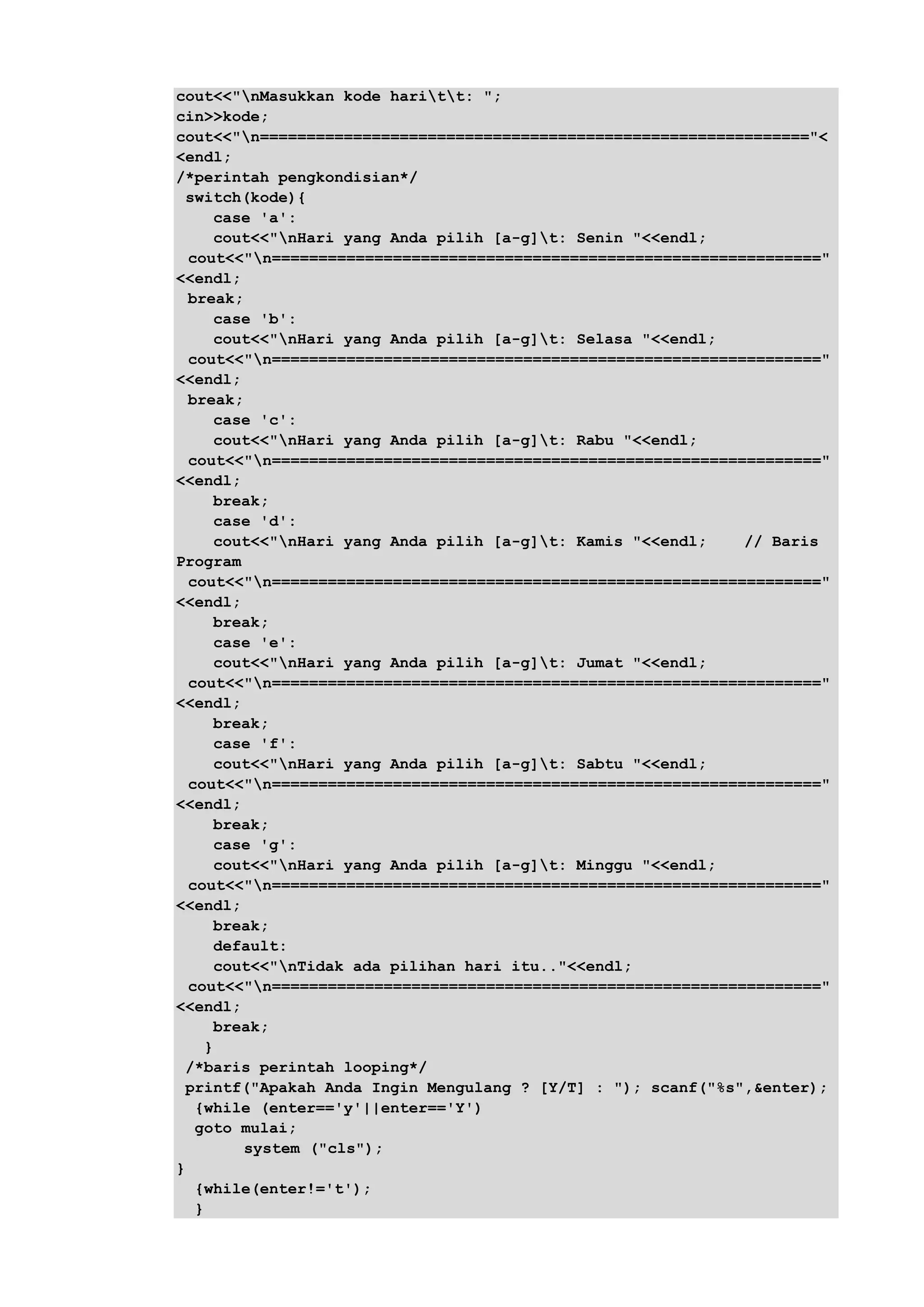 cout<<"nMasukkan kode haritt: ";
cin>>kode;
cout<<"n==========================================================="<
<endl;
/*perintah pengkondisian*/
switch(kode){
case 'a':
cout<<"nHari yang Anda pilih [a-g]t: Senin "<<endl;
cout<<"n==========================================================="
<<endl;
break;
case 'b':
cout<<"nHari yang Anda pilih [a-g]t: Selasa "<<endl;
cout<<"n==========================================================="
<<endl;
break;
case 'c':
cout<<"nHari yang Anda pilih [a-g]t: Rabu "<<endl;
cout<<"n==========================================================="
<<endl;
break;
case 'd':
cout<<"nHari yang Anda pilih [a-g]t: Kamis "<<endl; // Baris
Program
cout<<"n==========================================================="
<<endl;
break;
case 'e':
cout<<"nHari yang Anda pilih [a-g]t: Jumat "<<endl;
cout<<"n==========================================================="
<<endl;
break;
case 'f':
cout<<"nHari yang Anda pilih [a-g]t: Sabtu "<<endl;
cout<<"n==========================================================="
<<endl;
break;
case 'g':
cout<<"nHari yang Anda pilih [a-g]t: Minggu "<<endl;
cout<<"n==========================================================="
<<endl;
break;
default:
cout<<"nTidak ada pilihan hari itu.."<<endl;
cout<<"n==========================================================="
<<endl;
break;
}
/*baris perintah looping*/
printf("Apakah Anda Ingin Mengulang ? [Y/T] : "); scanf("%s",&enter);
{while (enter=='y'||enter=='Y')
goto mulai;
system ("cls");
}
{while(enter!='t');
}
 