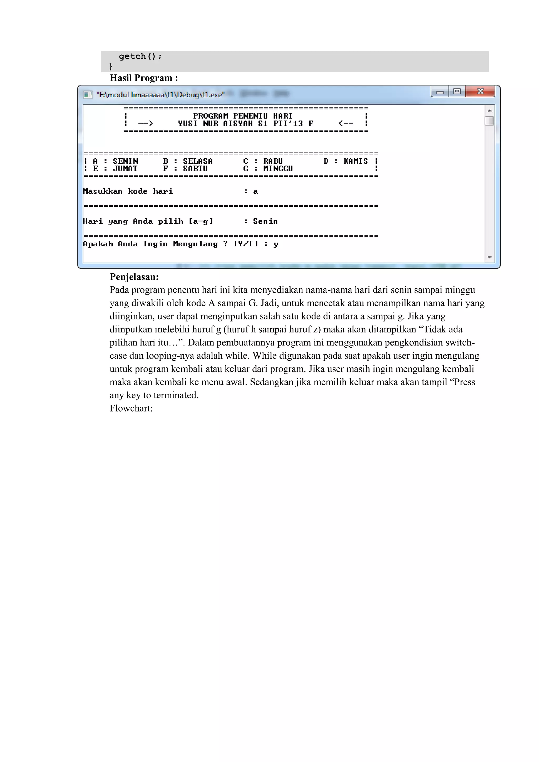 getch();
}
Hasil Program :
Penjelasan:
Pada program penentu hari ini kita menyediakan nama-nama hari dari senin sampai minggu
yang diwakili oleh kode A sampai G. Jadi, untuk mencetak atau menampilkan nama hari yang
diinginkan, user dapat menginputkan salah satu kode di antara a sampai g. Jika yang
diinputkan melebihi huruf g (huruf h sampai huruf z) maka akan ditampilkan “Tidak ada
pilihan hari itu…”. Dalam pembuatannya program ini menggunakan pengkondisian switch-
case dan looping-nya adalah while. While digunakan pada saat apakah user ingin mengulang
untuk program kembali atau keluar dari program. Jika user masih ingin mengulang kembali
maka akan kembali ke menu awal. Sedangkan jika memilih keluar maka akan tampil “Press
any key to terminated.
Flowchart:
 
