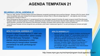AGENDA TEMPATAN 21
SEJARAH LOCAL AGENDA 21
• Pada Jun 1992, seramai 178 Ketua Negara (termasuk Malaysia) menghadiri persidangan kemuncak Bumi Bangsa – Bangsa di Rio De Janerio, Brazil
untuk menyediakan satu pelan tindakan dunia bagi pembangunan mampan.Pelan ini dikenali sebagai Agenda 21 – satu agenda untuk mencapai
pembangunan mampan di abad 21.
• Pelan Pembangunan Mampan Agenda 21 mengandungi 40 bab dan dibahagikan kepada 40 bab.Bab 28 adalah mengenai inisiatif Pihak Berkuasa
Tempatan dalam menyokong Agenda 21 berbunyi: disebabkan banyak masalah dan penyeksaan disyorkan dalam Agenda 21 berakar umbi daripada
aktiviti tempatan, penyertaan dan kerjasama Pihak Berkuasa Tempatan merupakan faktor penentu dalam memenuhi objektifnya".
• Pihak Berkuasa Tempatan diminta mengambil satu pendekatan positif dalam melaksanaan Agenda 21 ke arah pembangunan mampan peringkat
tempatan.
http://www.mpm.gov.my/ms/mpm/program-local-agenda-21-la21
APA ITU LOCAL AGENDA 21?
Secara ringkas Local Agenda 21 ialah satu
program untuk masyarakat, sektor swasta
& Pihak Berkuasa Tempatan. Ketiga
elemen utama bekerjasama untuk
merancang & menguruskan kawasan
persekitaran ke arah pembangunan
mampan.
APA ITU AGENDA 21?
• Agenda 21 ialah suatu program tindakan pembangunan
mampan global. Angka "21" menandakan abad ke-21.
• Agenda 21 mengandungi 40 bab yang kesemuanya
berhubung dengan pembangunan mampan.
• Bab 28 dalam Agenda 21 bertajuk "Usaha Pihak
berkuasa Tempatan Dalam Menyokong Agenda 21"
menetapkan supaya PBT melaksanakan proses
perundingan dengan masyarakat untuk merumuskan
"Local Agenda 21" masing-masing.
 