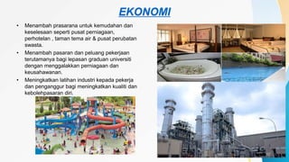 EKONOMI
• Menambah prasarana untuk kemudahan dan
keselesaan seperti pusat perniagaan,
perhotelan , taman tema air & pusat perubatan
swasta.
• Menambah pasaran dan peluang pekerjaan
terutamanya bagi lepasan graduan universiti
dengan menggalakkan perniagaan dan
keusahawanan.
• Meningkatkan latihan industri kepada pekerja
dan penganggur bagi meningkatkan kualiti dan
kebolehpasaran diri.
 