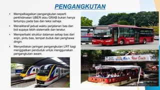 PENGANGKUTAN
• Mempelbagaikan pengangkutan seperti
perkhidmatan UBER atau GRAB bukan hanya
tertumpu pada bas dan teksi sahaja.
• Menaiktaraf jadual waktu perjalanan bas dan
bot supaya lebih sistematik dan teratur.
• Memperbaiki struktur dalaman setiap bas dari
enjin, pintu bas, tempat duduk dan penghawa
dingin.
• Menyediakan jaringan pengangkutan LRT bagi
menggiatkan penduduk untuk menggunakan
pengangkutan awam.
 