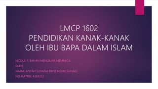 LMCP 1602
PENDIDIKAN KANAK-KANAK
OLEH IBU BAPA DALAM ISLAM
MODUL 5: BAHAN MENGAJAR MEMBACA
OLEH:
NAMA: AISYAH SUHANA BINTI MOHD SUHAILI
NO MATRIK: A165131
 