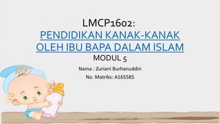 LMCP1602:
PENDIDIKAN KANAK-KANAK
OLEH IBU BAPA DALAM ISLAM
MODUL 5
Nama : Zuriani Burhanuddin
No. Matriks: A165585
 