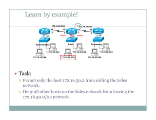 Learn by example!
10172.16.20.0/24 172.16.40.0/24
e0 e0 e0.1 .1 .1
.1 .1.2 .2
s0 s0 s1 s0
RouterA RouterB RouterC
172 16 10 3/24 172 16 30 3/24 172 16 50 3/24
Administration Sales Engineering
172.16.10.2/24
172.16.10.3/24
172.16.30.2/24
172.16.30.3/24
172.16.50.2/24
172.16.50.3/24
 Task:
 Permit only the host 172.16.30.2 from exiting the Sales
network.
 Deny all other hosts on the Sales network from leaving the
172.16.30.0/24 network.172.16.30.0/24 network.
 