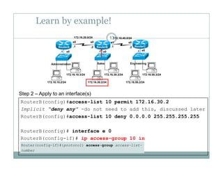 Learn by example!
13172.16.20.0/24 172.16.40.0/24
e0 e0 e0.1 .1 .1
.1 .1.2 .2
s0 s0 s1 s0
RouterA RouterB RouterC
172 16 10 3/24 172 16 30 3/24 172 16 50 3/24
Administration Sales Engineering
172.16.10.2/24
172.16.10.3/24
172.16.30.2/24
172.16.30.3/24
172.16.50.2/24
172.16.50.3/24
Step 2 – Apply to an interface(s)
RouterB(config)#access-list 10 permit 172.16.30.2
Implicit “deny any” -do not need to add this, discussed later
RouterB(config)#access-list 10 deny 0.0.0.0 255.255.255.255( g) y
RouterB(config)# interface e 0
RouterB(config-if)# ip access-group 10 in( g ) p g p
 
