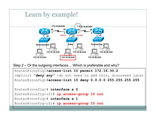 Learn by example!
14172.16.20.0/24 172.16.40.0/24
e0 e0 e0.1 .1 .1
.1 .1.2 .2
s0 s0 s1 s0
RouterA RouterB RouterC
172 16 10 3/24 172 16 30 3/24 172 16 50 3/24
Administration Sales Engineering
172.16.10.2/24
172.16.10.3/24
172.16.30.2/24
172.16.30.3/24
172.16.50.2/24
172.16.50.3/24
Step 2 – Or the outgoing interfaces… Which is preferable and why?
RouterB(config)#access-list 10 permit 172.16.30.2
Implicit “deny any” -do not need to add this, discussed later
RouterB(config)#access-list 10 deny 0.0.0.0 255.255.255.255
RouterB(config)# interface s 0
RouterB(config-if)# ip access-group 10 out
R t B( fi )# i t f 1RouterB(config)# interface s 1
RouterB(config-if)# ip access-group 10 out
 
