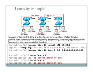 Learn by example!
15172.16.20.0/24 172.16.40.0/24
e0 e0 e0.1 .1 .1
.1 .1.2 .2
s0 s0 s1 s0
RouterA RouterB RouterC
172 16 10 3/24 172 16 30 3/24 172 16 50 3/24
Administration Sales Engineering
172.16.10.2/24
172.16.10.3/24
172.16.30.2/24
172.16.30.3/24
172.16.50.2/24
172.16.50.3/24
Because of the implicit deny any, this has an adverse affect of also denying
packets from Administration from reaching Engineering, and denying packets from
RouterB(config)#access-list 10 permit 172.16.30.2
Implicit “deny any” -do not need to add this, discussed later
R t B( fi )# li t 10 d 0 0 0 0 255 255 255 255
p g g g, y g p
Engineering from reaching Administration.
RouterB(config)#access-list 10 deny 0.0.0.0 255.255.255.255
RouterB(config)# interface s 0
RouterB(config-if)# ip access-group 10 outg p g p
RouterB(config)# interface s 1
RouterB(config-if)# ip access-group 10 out
 