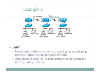 Example 2
16172.16.20.0/24 172.16.40.0/24
e0 e0 e0.1 .1 .1
.1 .1.2 .2
s0 s0 s1 s0
RouterA RouterB RouterC
172 16 10 3/24 172 16 30 3/24 172 16 50 3/24
Administration Sales Engineering
172.16.10.2/24
172.16.10.3/24
172.16.30.2/24
172.16.30.3/24
172.16.50.2/24
172.16.50.3/24
 Task:
 Permit only the hosts 172.16.30.2, 172.16.30.3, 172.16.30.4,
172.16.30.5 from exiting the Sales network.
 Deny all other hosts on the Sales network from leaving the
172.16.30.0/24 network.172.16.30.0/24 network.
 