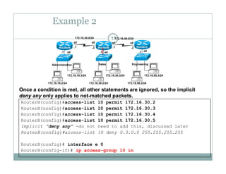 Example 2
17172.16.20.0/24 172.16.40.0/24
e0 e0 e0.1 .1 .1
.1 .1.2 .2
s0 s0 s1 s0
RouterA RouterB RouterC
172 16 10 3/24 172 16 30 3/24 172 16 50 3/24
Administration Sales Engineering
172.16.10.2/24
172.16.10.3/24
172.16.30.2/24
172.16.30.3/24
172.16.50.2/24
172.16.50.3/24
Once a condition is met, all other statements are ignored, so the implicit
deny any only applies to not-matched packets.
RouterB(config)#access-list 10 permit 172.16.30.2
RouterB(config)#access-list 10 permit 172.16.30.3
RouterB(config)#access-list 10 permit 172.16.30.4
RouterB(config)#access list 10 permit 172 16 30 5
y y y pp p
RouterB(config)#access-list 10 permit 172.16.30.5
Implicit “deny any” -do not need to add this, discussed later
RouterB(config)#access-list 10 deny 0.0.0.0 255.255.255.255
RouterB(config)# interface e 0
RouterB(config-if)# ip access-group 10 in
 