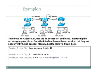 Example 2
18172.16.20.0/24 172.16.40.0/24
e0 e0 e0.1 .1 .1
.1 .1.2 .2
s0 s0 s1 s0
RouterA RouterB RouterC
172 16 10 3/24 172 16 30 3/24 172 16 50 3/24
Administration Sales Engineering
172.16.10.2/24
172.16.10.3/24
172.16.30.2/24
172.16.30.3/24
172.16.50.2/24
172.16.50.3/24
To remove an Access List, use the no access-list command. Removing the
access-group only from from the interface leaves the access list, but they are
RouterB(config)#no access-list 10
g p y , y
not currently being applied. Usually, best to remove it from both.
RouterB(config)# interface e 0
RouterB(config-if)# no ip access-group 10 in
 