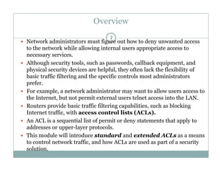 Overview
2
 Network administrators must figure out how to deny unwanted access
to the network while allowing internal users appropriate access to
inecessary services.
 Although security tools, such as passwords, callback equipment, and
physical security devices are helpful, they often lack the flexibility of
b i t ffi filt i d th ifi t l t d i i t tbasic traffic filtering and the specific controls most administrators
prefer.
 For example, a network administrator may want to allow users access to
th I t t b t t it t l t l t i t th LANthe Internet, but not permit external users telnet access into the LAN.
 Routers provide basic traffic filtering capabilities, such as blocking
Internet traffic, with access control lists (ACLs).
 An ACL is a sequential list of permit or deny statements that apply to
addresses or upper-layer protocols.
 This module will introduce standard and extended ACLs as a means
to control network traffic, and how ACLs are used as part of a security
solution.
 