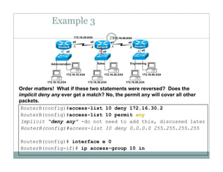 Example 3
20172.16.20.0/24 172.16.40.0/24
e0 e0 e0.1 .1 .1
.1 .1.2 .2
s0 s0 s1 s0
RouterA RouterB RouterC
172 16 10 3/24 172 16 30 3/24 172 16 50 3/24
Administration Sales Engineering
172.16.10.2/24
172.16.10.3/24
172.16.30.2/24
172.16.30.3/24
172.16.50.2/24
172.16.50.3/24
Order matters! What if these two statements were reversed? Does the
implicit deny any ever get a match? No, the permit any will cover all other
RouterB(config)#access-list 10 deny 172.16.30.2
RouterB(config)#access-list 10 permit any
p y y g , p y
packets.
Implicit “deny any” -do not need to add this, discussed later
RouterB(config)#access-list 10 deny 0.0.0.0 255.255.255.255
R t B( fi )# i t f 0RouterB(config)# interface e 0
RouterB(config-if)# ip access-group 10 in
 